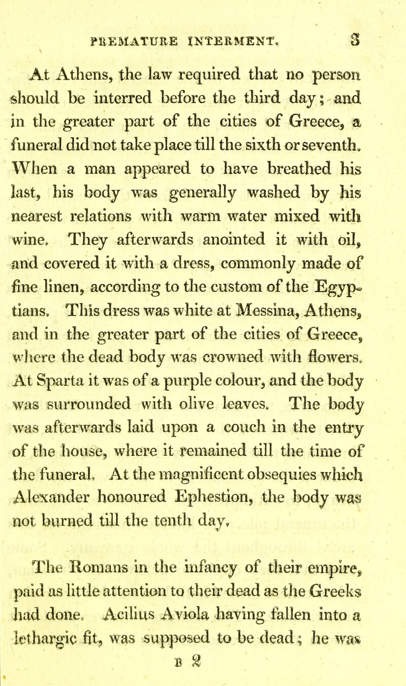 At Athens, the law required that no person should be interred before the third day; and in the greater part of the cities of Greece, a funeral did not take place till the sixth or seventh. When a man appeared to have breathed his last, his body was generally washed by his nearest relations with warm water mixed with wine. They afterwards anointed it with oil, and covered it with a dress, commonly made of fine linen, according to the custom of the Egyp« tians. This dress was white at Messina, Athens, and in the greater part of the cities of Greeces where the dead body was crowned with flowers, At Sparta it was of a purple colour, and the body was surrounded with olive leaves. The body was afterwards laid upon a couch in the entry of the house, where it remained till the time of the funeral At the magnificent obsequies which Alexander honoured Ephestion, the body was not burned till the tenth day. The Romans in the infancy of their empire^ paid as little attention to their dead as the Greeks had done, Acilius Aviola having fallen into a lethargic fit, was supposed to be dead; he was
