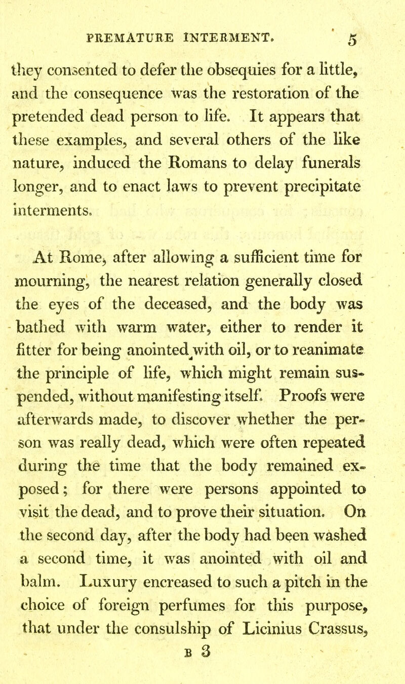 they consented to defer the obsequies for a little, and the consequence was the restoration of the pretended dead person to life. It appears that these examples, and several others of the like nature, induced the Romans to delay funerals longer, and to enact laws to prevent precipitate interments, At Rome$ after allowing a sufficient time for mourning, the nearest relation generally closed the eyes of the deceased, and the body was bathed with warm water, either to render it fitter for being anointedwith oil, or to reanimate the principle of life, which might remain sus- pended, without manifesting itself Proofs were afterwards made, to discover whether the per- son was really dead, which were often repeated during the time that the body remained ex- posed; for there were persons appointed to visit the dead, and to prove their situation. On the second day, after the body had been washed a second time, it was anointed with oil and balm. Luxury encreased to such a pitch in the choice of foreign perfumes for this purpose, that under the consulship of Licinius Crassus,