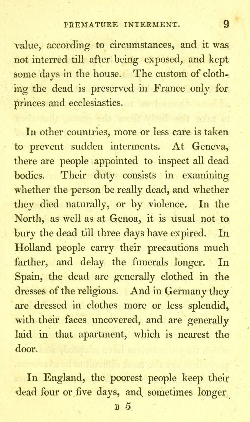 value, according to circumstances, and it was not interred till after being exposed, and kept some days in the house. The custom of cloth- ing the dead is preserved in France only for princes and ecclesiastics. In other countries, more or less care is taken to prevent sudden interments. At Geneva, there are people appointed to inspect all dead bodies. Their duty consists in examining whether the person be really dead, and whether they died naturally, or by violence. In the North, as well as at Genoa, it is usual not to bury the dead till three days have expired. In Holland people carry their precautions much farther, and delay the funerals longer. In Spain, the dead are generally clothed in the dresses of the religious. And in Germany they are dressed in clothes more or less splendid, with their faces uncovered, and are generally laid in that apartment, which is nearest the door. In England, the poorest people keep their dead four or five days, and, sometimes longer