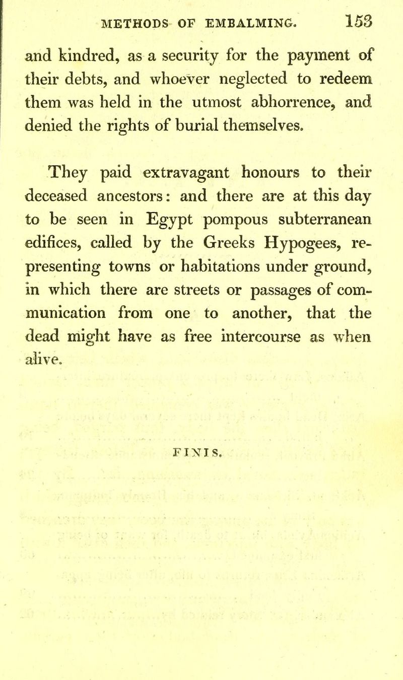 and kindred, as a security for the payment of their debts, and whoever neglected to redeem them was held in the utmost abhorrence, and denied the rights of burial themselves. They paid extravagant honours to their deceased ancestors: and there are at this day to be seen in Egypt pompous subterranean edifices, called by the Greeks Hypogees, re- presenting towns or habitations under ground, in which there are streets or passages of com- munication from one to another, that the dead might have as free intercourse as when alive. FINIS.