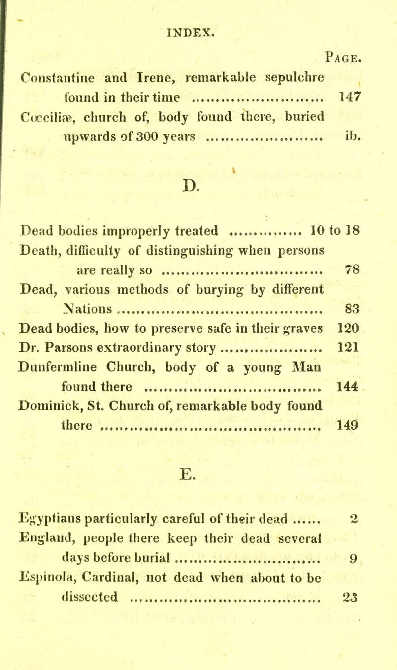 Page. Constantine and Irene, remarkable sepulchre found in their time 147 Coecilia?, church of, body found there, buried upwards of 300 years ib. I D. Dead bodies improperly treated 10 to 18 Death, difficulty of distinguishing when persons are really so 78 Dead, various methods of burying by different Nations 83 Dead bodies, how to preserve safe in their graves 120 Dr. Parsons extraordinary story 121 Dunfermline Church, body of a young Man found there 144 Dominick, St. Church of, remarkable body found there 149 E. Egyptians particularly careful of their dead 2 England, people there keep their dead several days before burial 9 Espinola, Cardinal, not dead when about to be dissected 23