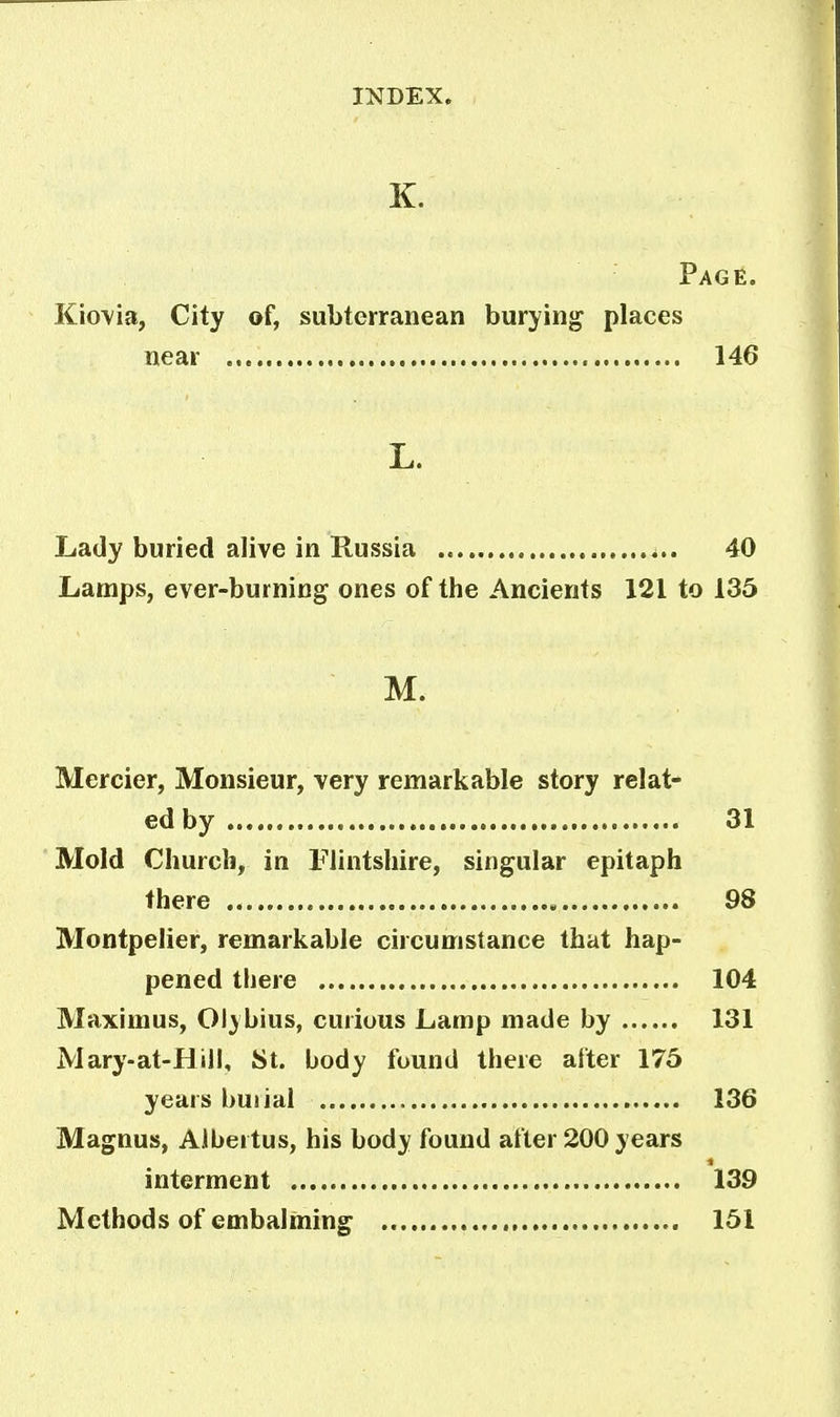 K. Page. Kiovia, City of, subterranean burying places near 146 L. Lady buried alive in Russia 40 Lamps, ever-burning ones of the Ancients 121 to 135 M. Mercier, Monsieur, very remarkable story relat- ed by 31 Mold Church, in Flintshire, singular epitaph there 98 Montpelier, remarkable circumstance that hap- pened there 104 Maximus, Olybius, curious Lamp made by 131 Mary-at-Hill, St. body found there after 175 years buiial 136 Magnus, Albertus, his body found after 200 years interment 139 Methods of embalming 151