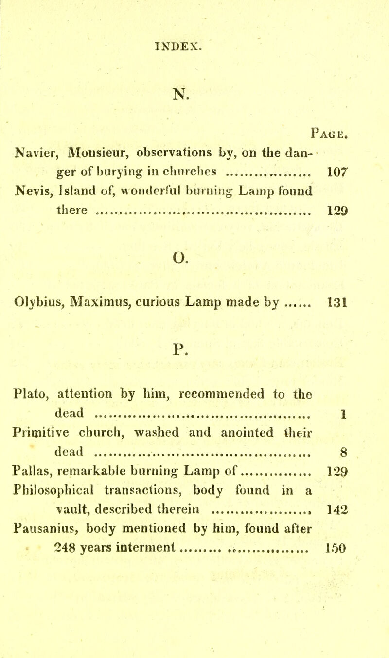N. Page. Navier, Monsieur, observations by, on the dan- ger of burying in churches 107 Nevis, Island of, wonderful burning Lamp found there 129 O. Olybius, Maximus, curious Lamp made by 131 P. Plato, attention by him, recommended to the dead * 1 Primitive church, washed and anointed their dead 8 Pallas, remarkable burning Lamp of 129 Philosophical transactions, body found in a \ault, described therein 142 Pausanius, body mentioned by him, found after 248 years interment ,„ 150