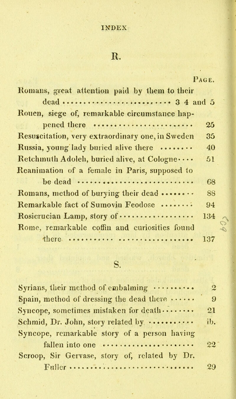 It. Page. Romans, great attention paid by them to their Rouen, siege of, remarkable circumstance hap- pened there > - 25 Resuscitation, very extraordinary one, in Sweden 35 Russia, young lady buried alive there ........ 40 Retchmuth Adoleh, buried alive, at Cologne* • • • 51 Reanimation of a female in Paris, supposed to be dead 68 Romans, method of burying their dead 88 Remarkable fact of Sumovjn Feodose «• 94 Rosicrucian Lamp, story of 134 Rome, remarkable coffin and curiosities found -there 137 S. Syrians, their method of embalming 2 Spain, method of dressing the dead there 9 Syncope, sometimes mistaken for death • 21 Schmid, Dr. John, story related by ib. Syncope, remarkable story of a person having fallen into one • 22 Scroop, Sir Gervase, story of, related by Dr. Fulier 29