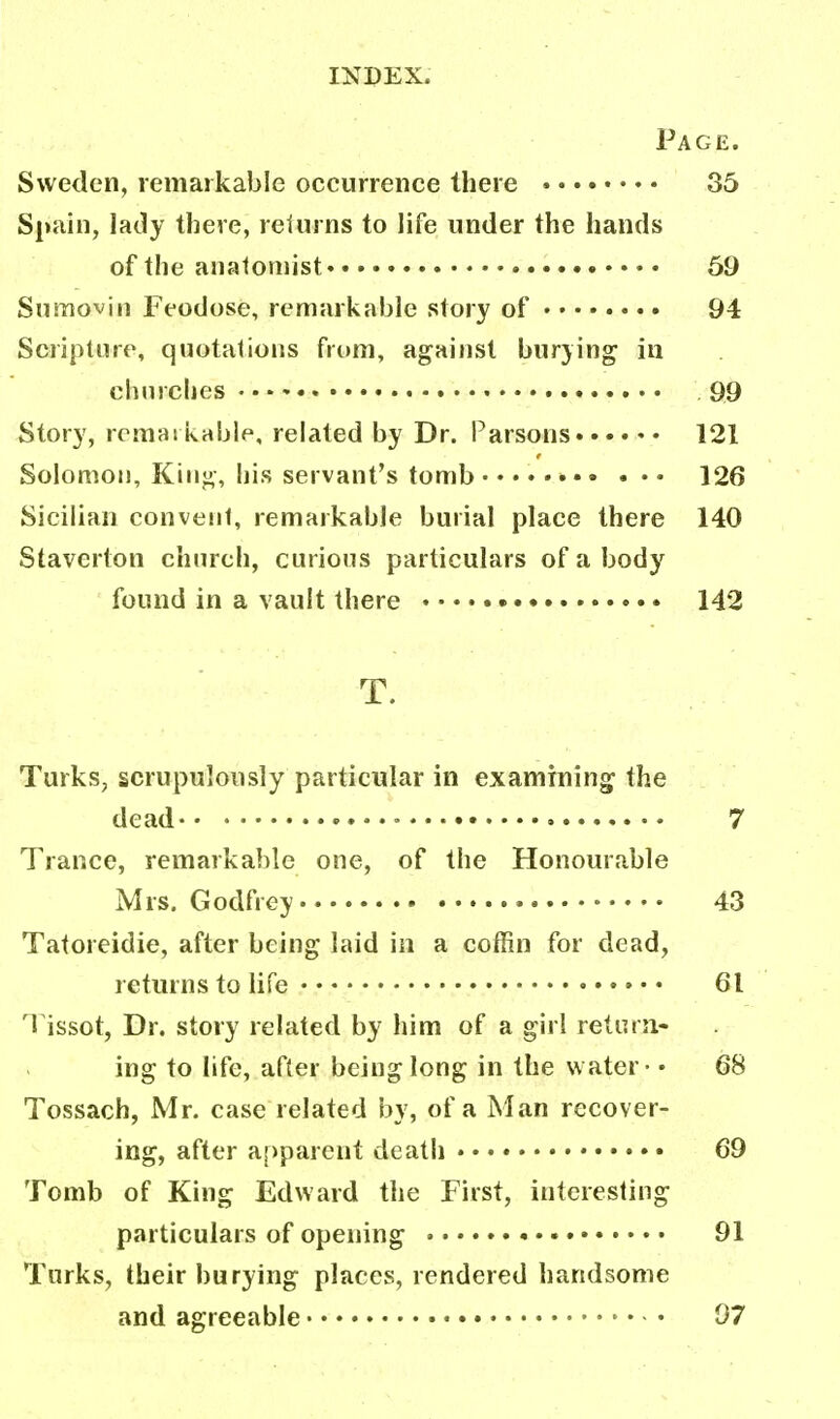 Page. Sweden, remarkable occurrence there 35 Spain, lady there, returns to life under the hands of the anatomist • 59 Sumovin Feodose, remarkable story of 94 Scripture, quotations from, against burying in churches 99 Story, remarkable, related by Dr. Parsons 121 Solomon, King, his servant's tomb 126 Sicilian convent, remarkable burial place there 140 Staverton church, curious particulars of a body found in a vault there 142 T. Turks, scrupulously particular in examining the dead • 7 Trance, remarkable one, of the Honourable Mrs. Godfrey 43 Tatoreidie, after being laid in a coffin for dead, returns to life 61 Tissot, Dr. story related by him of a girl return- ing to life, after being long in the w ater - • 68 Tossach, Mr. case related by, of a Man recover- ing, after apparent death 69 Tomb of King Edward the First, interesting particulars of opening • 91 Turks, their burying places, rendered handsome and agreeable 97