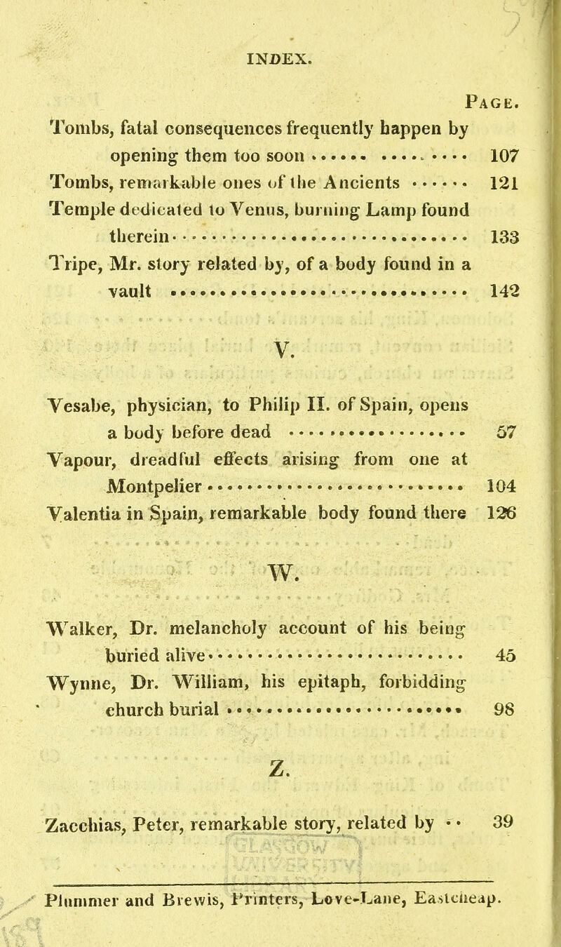 Page. Tombs, fatal consequences frequently happen by opening them too soon 107 Tombs, remarkable ones of (he Ancients 121 Temple dedicated to Venus, burning Lamp found therein 133 Tripe, Mr. story related by, of a body found in a vault 142 V. Vesabe, physician, to Philip II. of Spain, opens a body before dead — • • • • 57 Vapour, dreadful effects arising from one at Montpelier 104 Valentia in Spain, remarkable body found there 126 w. Walker, Dr. melancholy account of his being buried alive 45 Wynne, Dr. William, his epitaph, forbidding church burial 98 Z. Zacchias, Peter, remarkable story, related by • • 39 Plummer and Biewis, Printers, Love-Lane, Easlcueap.