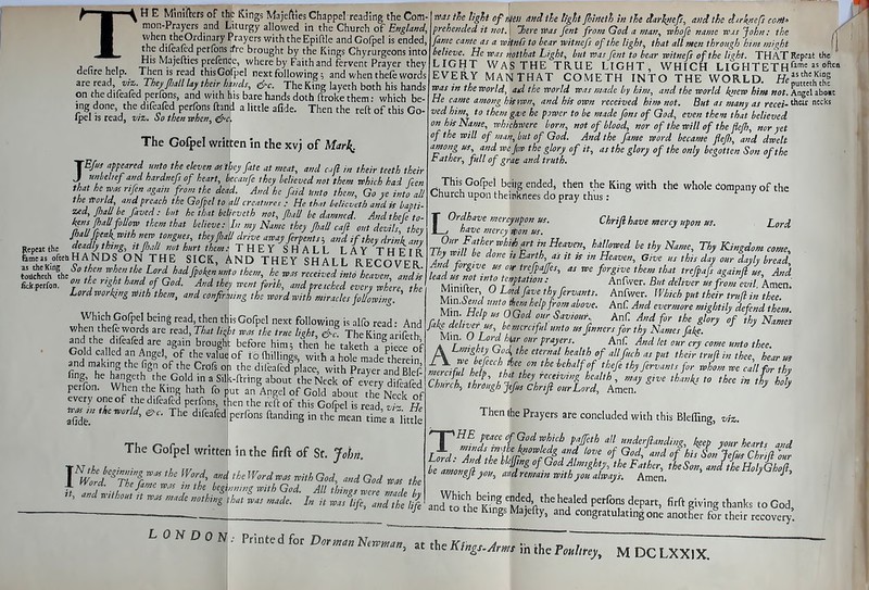 TH E Mimfters of the Kings Majefties Chappel reading the Com- when theOrdinary Prayers with the Epiftle and Gofpel is ended, the difeafed perfons iro brought by the Kings Chyrurgeons into His Majefties prefence, where by Faith and fervent Prayer they defire help. Then is read this Gofpel next following; and when thefe words are read wz;. They JIiM Uy their hi,uls, 6-c. The King layeth both his hands on the difeafed perfons, and with his bare hands doth ftrokethem: which be- ing done, the difeafed perfons ftand a little afide. Then the reft of this Go- Ipel js read, to'z,. then mhcn, ^c. The Gofpel written in the xvj of Mar^ JB> appeared unto the eleven at tky fate at meat, and ,n their teeth their unbehefand hardnefs of heart, beca„fe they believed not them which had Ren that he was rifen again from the dead And he fad Unto them. Go ye into all the world and preach the Gofpel to all creatnre. , He that Mic.eth and is bapti- zed, jhall he faved: but he that betieveth not, (liuU be dai ' ' ' •  kens {hall foUow them that ■- __,J ueaa, k^ns jhaU foUow them that believe Ain my Name they fiall cafi o,n devils, they ^fl t ^T^r^'^t *^'yj''^ i^'^' arcajferpents-, and if they dri^iani ^'•^h tmng, 7t fiall not hurt them: THEY SHALL LAYTHPFr U^sofehHANDS ON THE SICK, AND THEY SHALL RECOVER fick.p«fon. on the r,ght hand of God. And they r^ent forth, and preached every where the Lordworking mh them, and confirUng the word with miracles fo/oJinl' ' was the ligU of ken and the tigtit filmth In the darltiep, and the d-irknefs coM' fame came as a witnfs to hear witnefs of the light, that all men through him might believe. He was notthat Light, but was fent to bear witnefs of the light. THAT Repeat the LIGHT Was THE TRUE LIGHT, WHICH LIG H T E T H''^'^  EVERY MAN THAT COMETH INTO THE WORLD. He^',^'^^, was in the world, ad the world was made by him, and the world knew hint not. Angel aboit He came among his fwn, and his own received hint not. But as many as recei-'^^'^''^^ vedhim, to them ga/e he pjwer to be made fans of God, even the»t that believed m hhName, wlwhwere born, not of blood, nor of the will of the flefi, nor yet f the will of man, but of God. And the fame word became JleJIi, and dwelt among us and wejixv the glory of it, as the glory of the only begotten Son of the Father, full of grae and truth. ^ This Gofpel beiig ended, then the King with the whole company of the Church upon theinkrlees do pray thus: Lord come., iy bread. Which Gofpel being read, then this Gofpel next following is alfo read • And rolH . II ![ A^'i'^c^^^^S^' him; then he taketh a piece of Cold cal ed an Angei, of the value of t o (hillings, with a hole made therein and making the fign of the Crofs on the d,feaftd>ce, with Prr^S S^^^^^ fing he hangeth the Gold in a Silk-ftring about the Neck of every difeafed perfon. When the King hath fo put an Angel of Gold aboL Neck of every one of the difeafed perfons, then the reft of this Gofpell read v f} He tJ,e.orld, ^c. The difeafed!perfons ftand.ng in the^meanli ^ Ht2 The Gofpel written in the firft of St. John. Vword'^rtf '^i' ^'■^^ ''^ ^< d God f^as the * ' ■J.o tnZr 7 '^\H'r^ God- All things were Zade L bout n was made nothwg that was made. In it was life and the 1$ LOrdhave mercyupon us. Chriji have mercy upon us. have mercy ition us. pur Father whiA art in Heaven, hallowed be thy Name, Thy Kingdc Thy wdl be done i> Earth, as it is in Heaven, Giie us thu dly our dan, , And forgive us out trefpaffes, as we forgive them that trefpafs againll us A»d lead us not into tcnftation : Anfwer. But delJer L ffom Ld\S Minifter 0 Lo,dfave th.fervants. Anfwer. Whuh put thiir trufi in Z np'^'^^r^^'' ^^^-/d^-'rmore mightily ifendthem. ri fr ^ 9°'^ ^^'O*- Anf And for the glory of thy Names fak deUver, us, he nnrc,ful unto t^ftnners for thy Names fa^t ^ ^ ^ ' Mm. 0 Lord h^r our prayers. AnC. And let outcry come unto thee A Lm,ghty God, the eternal health of allfuch as put their trufl m thee hear us Then (he Prayers are concluded with this Bleffing, viz. ng, keep your hearts and TpHfi peace Of God which paffeth all Lh-'Attthr^''r^^Zi G^ andofhisSonJefusChrill.^, '»ofJgjt you, and retiratn with you always. Amen. /J' an7to'tL''Kfn!'M''^'/^' ^f^'^ P'^°°' ''^P^' fifft giving ^l^^nks to God, and to the Kings Majefty, and congratulating on^ another for their recovei^' LONDON: Printed for Dor >nan NerPntan, at the Kfngs-Arms ih the Pmlirey, M DC LXXIX.