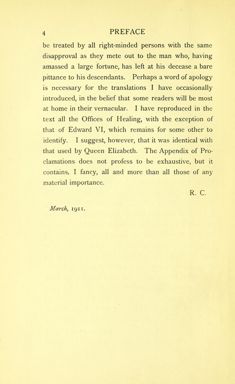 be treated by all right-minded persons with the same disapproval as they mete out to the man who, having amassed a large fortune, has left at his decease a bare pittance to his descendants. Perhaps a word of apology is necessary for the translations I have occasionally introduced, in the behef that some readers will be most at home in their vernacular. I have reproduced in the text all the Offices of Healing, with the exception of that of Edward VI, which remains for some other to identify. I suggest, however, that it was identical with that used by Queen Elizabeth. The Appendix of Pro- clamations does not profess to be exhaustive, but it contains, I fancy, all and more than all those of any material importance. R. C. March, 1911.