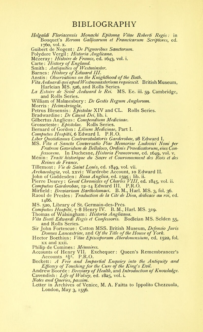 BIBLIOGRAPHY Helgaldi Floriacensis Monachi Epitoma Vitae Roberti Regis: in Bouquet's Rerum Galficarum et Francicarum Scriptores, ed. 1760, vol. X. Guibert de Nogent: De Pignoribus Sanctorum. Polydore Vergil: Historia Anglicana. Mezeray: Histoire de France, ed. 1643, vol. i. Carte: History of England. Smith : Antiquities of Westminster. Barnes: History of Edward HI. Anstis: Observations on the Knighthood of the Bath. Vita Aeduardiquiapud Westmonasterium requiescit. British Museum, Harleian MS. 526, and Rolls Series. La Estoire de Seint Aedward le Rei. MS. Ee. iii. 59. Cambridge, and Rolls Series. William of Malmesbury : De Gestis Regum Anglorum. Morris : Heimskringla. Petrus Blesensis : Epistolae XIV and CL. Rolls Series. Bradwardine: De Causa Dei, lib. i. Gilbertus Anglicus: Compendium Medicinae. Grosseteste: Epistolae. Rolls Series. Bernard of Gordon : Lilium Medicinae, Part I. Computus Hospitii, 6 Edward I. P.R.O. Liber Quotidianus Contrarotulatoris Garderobae, 28 Edward I. MS. Vita et Sancta Conversatio Piae Memoriae Ludovici Noni per Fratrem Gavridum de Belloloco, Ordinis Praedicatorum, eius Con- fessorem. In Duchesne, Historia Francorum, ed. 1649, vol. v. Menin: Traite historique du Sacre et Couronnement des Rois et des Reines de France. Tillemont: Vie de Saint Louis, ed. 1849, vol. vii. Archaeologia, vol. xxvi: Wardrobe Account, 10 Edward II. John of Gaddesden : Rosa Anglica, ed. 1595 ; lib. ii. Pierre Desrey: Great Chronicles of Charles VHI, ed. 1845, vol. ii. Computus Garderobae, 12-14 Edward III. P.R.O. Mirfield : Breviarium Bartholomaei. B. M., Harl. MS. 3, fol. 36. Raoul de Presles : Traduction de la Cite de Dieu, dedicace au roi, ed. i486. MS. 520, Library of St. Germain-des-Pres. Computus Hospitii, 7-8 Henry IV. B. M., Harl. MS. 319. Thomas of Walsingham : Historia Anglicana. Vita Beati Edwardi Regis et Confessoris. Bodleian MS. Selden 55, and Rolls Series. Sir John Fortescue: Cotton MSS. British Museum, Defensio Juris Domus Lancastriae, and Of the Title of the House of York. Hector Boethius: Vitae Episcoporum Aberdonensium, ed. 1522, fol. XX and xxii. Philip de Comines: Me'moires. Accounts of Henry VII. Exchequer: Queen's Remembrancer's Accounts P.R.O. Beckett: A Free and Impartial Enquiry into the Antiquity and Efficacy of Touching for the Cure of the King's Evil. Andrew Boorde : Breviary of Health, and Introduction of Knowledge. Cavendish : Life of Wolsey, ed. 1825, vol. i. Notes and Queries, passim. Letter in Archives of Venice, M. A. Faitta to Ippolito Chezzuola, London, May 3, 1556.