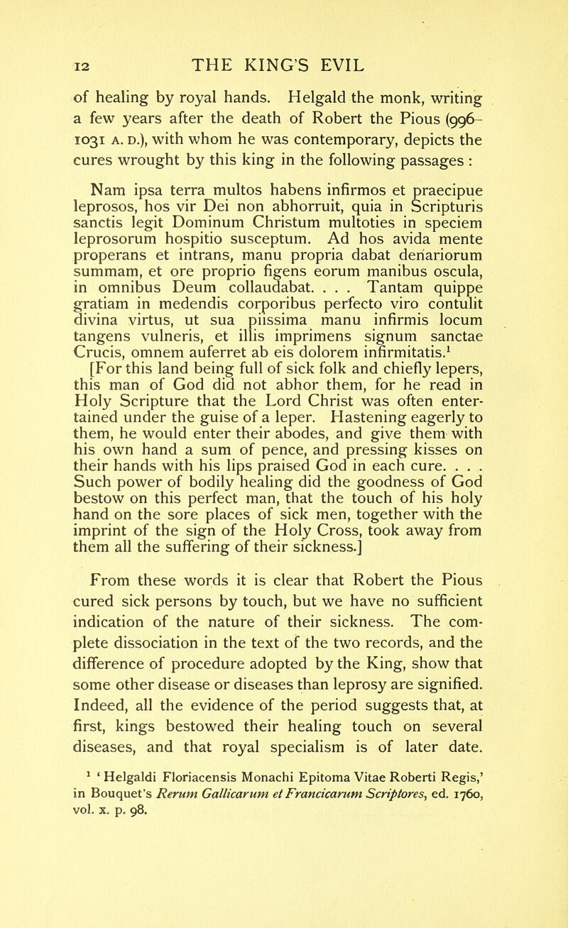 of healing by royal hands. Helgald the monk, writing a few years after the death of Robert the Pious (996- 1031 A. D.), with whom he was contemporary, depicts the cures wrought by this king in the following passages : Nam ipsa terra multos habens infirmos et praecipue leprosos, hos vir Dei non abhorruit, quia in Scripturis Sanctis legit Dominum Christum multoties in speciem leprosorum hospitio susceptum. Ad hos avida mente properans et intrans, manu propria dabat deriariorum summam, et ore proprio figens eorum manibus oscula, in omnibus Deum collaudabat. . . . Tantam quippe gratiam in medendis corporibus perfecto viro contulit divina virtus, ut sua piissima manu infirmis locum tangens vulneris, et illis imprimens signum sanctae Crucis, omnem auferret ab eis dolorem infirmitatis.^ [For this land being full of sick folk and chiefly lepers, this man of God did not abhor them, for he read in Holy Scripture that the Lord Christ was often enter- tained under the guise of a leper. Hastening eagerly to them, he would enter their abodes, and give them with his own hand a sum of pence, and pressing kisses on their hands with his lips praised God in each cure. . . . Such power of bodily heahng did the goodness of God bestow on this perfect man, that the touch of his holy hand on the sore places of sick men, together with the imprint of the sign of the Holy Cross, took away from them all the suffering of their sickness.] From these words it is clear that Robert the Pious cured sick persons by touch, but we have no sufficient indication of the nature of their sickness. The com- plete dissociation in the text of the two records, and the difference of procedure adopted by the King, show that some other disease or diseases than leprosy are signified. Indeed, all the evidence of the period suggests that, at first, kings bestowed their healing touch on several diseases, and that royal specialism is of later date. ' ' Helgaldi Floriacensis Monachi Epitoma Vitae Roberti Regis,' in Bouquet's Rerum Gallicarum et Francicarum Scriptores, ed. 1760, vol. X. p. 98.