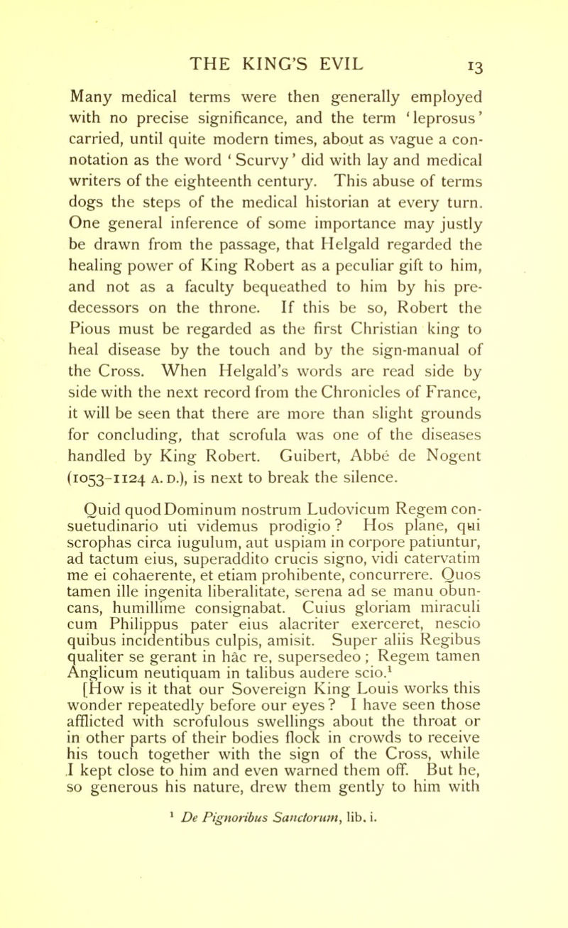 Many medical terms were then generally employed with no precise significance, and the term 'leprosus' carried, until quite modern times, about as vague a con- notation as the word ' Scurvy' did with lay and medical writers of the eighteenth century. This abuse of terms dogs the steps of the medical historian at every turn. One general inference of some importance may justly be drawn from the passage, that Helgald regarded the healing power of King Robert as a peculiar gift to him, and not as a faculty bequeathed to him by his pre- decessors on the throne. If this be so, Robert the Pious must be regarded as the first Christian king to heal disease by the touch and by the sign-manual of the Cross. When Helgald's words are read side by side with the next record from the Chronicles of France, it will be seen that there are more than slight grounds for concluding, that scrofula was one of the diseases handled by King Robert. Guibert, Abbe de Nogent (1053-1124 A. D.), is next to break the silence. Quid quodDominum nostrum Ludovicum Regem con- suetudinario uti videmus prodigio ? Hos plane, qui scrophas circa iugulum, aut uspiam in corpore patiuntur, ad tactum eius, superaddito crucis signo, vidi catervatim me ei cohaerente, et etiam prohibente, concurrere. Quos tamen ille ingenita liberalitate, serena ad se manu obun- cans, humillime consignabat. Cuius gloriam miraculi cum Philippus pater eius alacriter exerceret, nescio quibus incidentibus culpis, amisit. Super aliis Regibus qualiter se gerant in hac re, supersedeo ; Regem tamen Anglicum neutiquam in talibus audere scio.^ [How is it that our Sovereign King Louis works this wonder repeatedly before our eyes? I have seen those afflicted with scrofulous swellings about the throat or in other parts of their bodies flock in crowds to receive his touch together with the sign of the Cross, while I kept close to him and even warned them off. But he, so generous his nature, drew them gently to him with * De Pignoribus Sanctorum, lib. i.