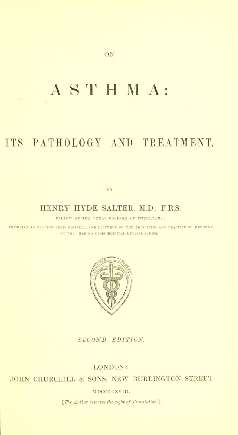 ON ASTHMA: ITS PATHOLOGY AND TREATMENT. HENRY HYDE SALTER, M.D, F.R.S. FFLLOW OF TnE HOY\I. COLLHGi: OF PHYSICIANS; I1T3ICI1N TO CIIAItlSO CROSS HOPTITAL. ^SD Lr.CTOnr.R ON THE PRINCIPLES AND PH\CTICE 01 MEDICINE IT THl. <II\RISG CROSS BOSriTA,L MEDlCVt SCHOOL SECOND EDITION. LONDON: JOHN CHURCHILL & SONS, NEW BURLINGTON STREET. MDCCCLXVIII. [The Author rescrtes the riijht of Trtintlation.l