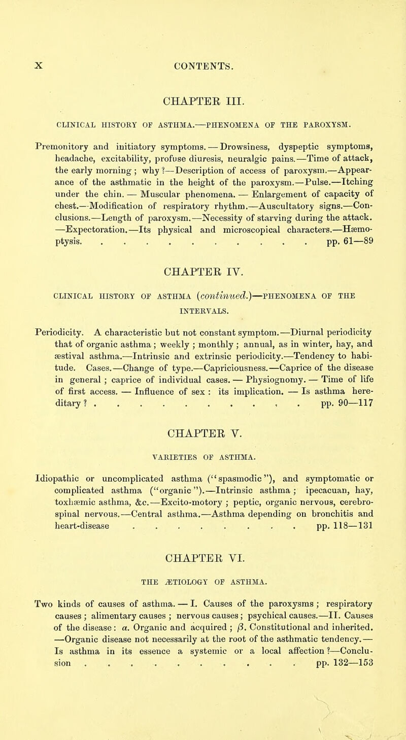 CHAPTER III. CLINICAL HISTORY OF ASTHMA.—PHENOMENA OF THE PAROXYSM. Premonitory and iuitiatory symptoms. — Drowsiness, dyspeptic symptoms, headache, excitability, profuse diuresis, neuralgic pains.—Time of attack, the early morning ; why ?—Description of access of paroxysm.—Appear- ance of the asthmatic in the height of the paroxysm.—Pulse.—Itching under the chin. — Muscular phenomena. — Enlargement of capacity of chest.—Modification of respiratory rhythm.—Auscultatory signs.—Con- clusions.—Length of paroxysm.—Necessity of starving during the attack. —Expectoration.—Its physical and microscopical characters.—Haemo- ptysis pp. 61—89 CHAPTER IV. CLINICAL HISTORY OF ASTHMA [continued.)—PHENOMENA OF THE INTERVALS. Periodicity. A characteristic but not constant symptom.—Diurnal periodicity that of organic asthma ; weekly ; monthly ; annual, as in winter, hay, and sestival asthma.—Intrinsic and extrinsic periodicity.-—Tendency to habi- tude. Cases.—Change of type.—Capriciousness.—Caprice of the disease in general ; caprice of individual cases. — Physiognomy. — Time of life of first access. — Influence of sex : its implication. — Is asthma here- ditary ? pp. 90—117 CHAPTER V. VARIETIES OF ASTHMA. Idiopathic or uncomplicated asthma (spasmodic), and symptomatic or complicated asthma (organic ).—Intrinsic asthma ; ipecacuan, hay, toxhasmic asthma, &c.—Excito-motory ; peptic, organic nervous, cerebro- spinal nervous.—Central asthma.—Asthma depending on bronchitis and heart-disease ........ pp. 118—131 CHAPTER VI. THE jETIOLOGY OF ASTHMA. Two kinds of causes of asthma. — I. Causes of the paroxysms ; respiratory causes ; alimentary causes ; nervous causes; psychical causes.—II. Causes of the disease : a. Organic and acquired ; ji. Constitutional and inherited, —Organic disease not necessarily at the root of the asthmatic tendency.— Is asthma in its essence a systemic or a local affection ?—Conclu- sion .......... pp. 132—153