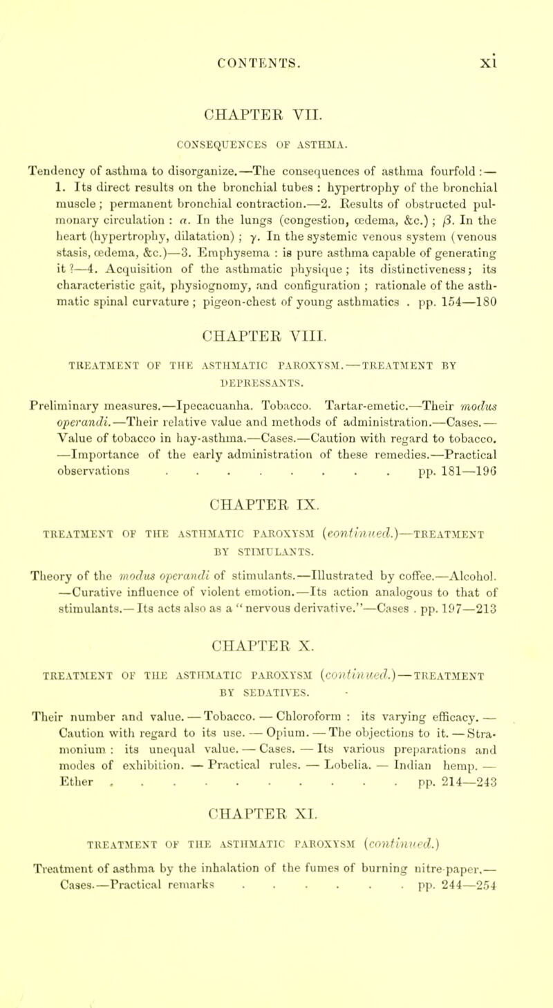 CHAPTER VII. CONSEQUENCES OF ASTHMA. Tendency of asthma to disorganize.—The consequences of asthma fourfold:— 1. Its direct results on the bronchial tubes : hypertrophy of the bronchial muscle ; permanent bronchial contraction.—2. Results of obstructed pul- monary circulation : a. In the lungs (congestion, oedema, &c.) ; /3. In the heart (hypertrophy, dilatation) ; y. In the systemic venous system (venous stasis, tedema, &c.)—3. Emphysema : is pure asthma capable of generating it?—4. Acquisition of the asthmatic physique; its distinctiveness; its characteristic gait, physiognomy, and configuration ; rationale of the asth- matic spinal curvature ; pigeon-chest of young asthmatics . pp. 154—180 CHAPTER VIII. TIIEATIIEXT OF THE ASTHMATIC PAROXYSM. — TREATMENT BY llEFKESSANTS. Preliminary measures.—Ipecacuanha. Tobacco. Tartar-emetic.—Their modus operandi.—Their relative value and methods of administration.—Cases.— Value of tobacco in hay-asthma.—Cases.—Caution with regard to tobacco. —Importance of the early administration of these remedies.—Practical observations ........ pp. 181—196 CHAPTER IX. TREATMENT OF TUE ASTHMATIC PAROXYSM {eontiillted.)—TREATMENT BY STIMULANTS. Theory of the modus operandi of stimulants.—Illustrated by coffee.—Alcohol. —Curative influence of violent emotion.—Its action analogous to that of stimulants.— Its acts also as a  nervous derivative.—Cases . pp. 107—213 CHAPTER X. TREATMENT OF THE ASTHMATIC PAROXYSM {continued.) — TREATMENT BY SEDATIVES. Their number and value. — Tobacco. — Chloroform : its varying efficacy.— Caution with regard to its use. — Opium. — The objections to it.—Stra- monium : its unequal value. — Cases.—Its various pre|jar.ations and modes of exhibilion. — Practical rules. — Lobelia. — Indian hemp. — Ether pp. 214—243 CHAPTER XI. TREATMENT OF TUE ASTHMATIC PAROXYSM {covfinppd.) Ti'eatment of asthma by the inhalation of the fumes of burning nitre paper,— Cases.—Practical remarks ...... pp. 244—2.54