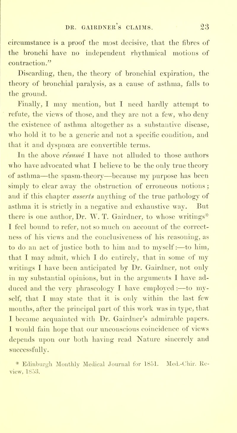 circumstauce is a proof the most decisive, that the fibres of the ])rouchi have uo indepeudeut rhythmical motions of coutractiou. Discarding, then, the tlieory of broiicliial exjiiratioii, the tlieory of 1)roiichial [)aralysis, as a cause of asthma, falls to the gTouiid. Finally, I may mention, bnt I need hardly attempt to rcl'iite, tlie views of those, and they arc not a few, who deny the existence of asthma altogether as a substantive disease, wlio hold it to be a generic and not a specific condition, and that it and dyspnoea are convertible terms. Ill the above rcs/uiie I have not alluded to those authors \\\u> have advocated what I believe to be the only true theory of asthma—the spasm-theory—because my purpose has been simply to clear away the obstruction of erroneous notions; and if this chapter asscris anything of the true pathoh)gy of asthma it is strictly in a negative and exhaustive way. ]3nt there is one author. Dr. W. T. Gairdncr, to whose writings* 1 feel bound to refer, not so much on account of the correct- ni-ss of his views and the conclnsiveness of his reasoning, as to do an act of justice both to him and to myself:—to him, that 1 may admit, which I do entirely, that in some of my writings 1 have been anticipated by Dr. Gairdncr, not only ill my substantial opinions, but in the arguments 1 have ad- duced and the very [ihraseology I have employed :—to my- self, that 1 may state that it is only within the last few months, after the ]u'iucipal part of tliis Avork was in type, that I hccauu' acqiKiiiitcd \\itli Dr. Gairdncr's adniiI'alilc pa|)crs. I would fain hope that our unconscious coincidence of views depends upon our both having read Nature sincerely and successfully. * Eilinburgh Moiitlily Mcelical Journal for Itiol. Mol-t'lur. Re- view. ISh'S.