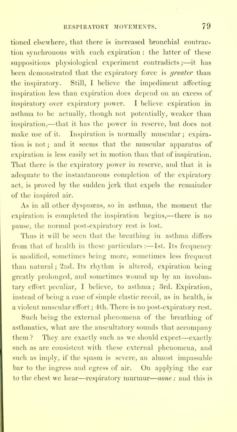 tinned clscwlierc, that there is increased bronchial contrac- tion synchronous with each expii'ation : tlie latter of these suppositions physiological experiment contradicts;—it has been demonstrated that the expiratory force is greater than the ins])iratory. Still, I believe the impediment affecting inspiration less than expu'atiou does depend on an excess of inspiratory over expiratory power. I believe expii'ation in asthma to l)c actually, though not potentially, weaker than ins|)iration,—that it has the power in reserve, but does not make use of it. Inspiration is normally muscular; expira- tion is not; and it seems that the muscular apparatiis of expiration is less easily set in motion than that of inspiration. That there is the expiratory power in reserve, and that it is adequate to the instantaneous eomplctiou of the expiratory act, is proved by the sudden jerk that expels the remainder of the ins|)irc(l air. As ill all other dyspnoeas, so in asthma, the moment the expiration is conqilcted the inspii'ation begins,—there is no [lausc, the normal post-expiratory rest is lost. Thus it ^\ill lie sc-cu that the breathing in asthma diflers from that of health in these particulars :—1st. Its frequency is modified, sometimes being more, sometimes less frequent than natural; 2ii(l. Its rhythm is altered, expiration being greatly prolonged, and sometimes wound up by an involun- tary eftbrt peculiar, I believe, to asthma; 3rd. Expiration, instead of being a case of simple clastic recoil, as in health, is a violent muscular eftbrt; 4th. There is no i)ost-cxpiratory rest. Such being the external |iheii(nuena of the breathing of asthmatics, what are the ausetdtatory sounds that accompany them? ^riicy arc exactly such as avc should expect—exactly such as are consistent with these external phenomena, and sueli as imply, if the spasm is se\erc, an almost impassal)le bar to the ingress and egress of air. On applying the ear to the chest we hear—rcsjiiratory murmur—none; and this is