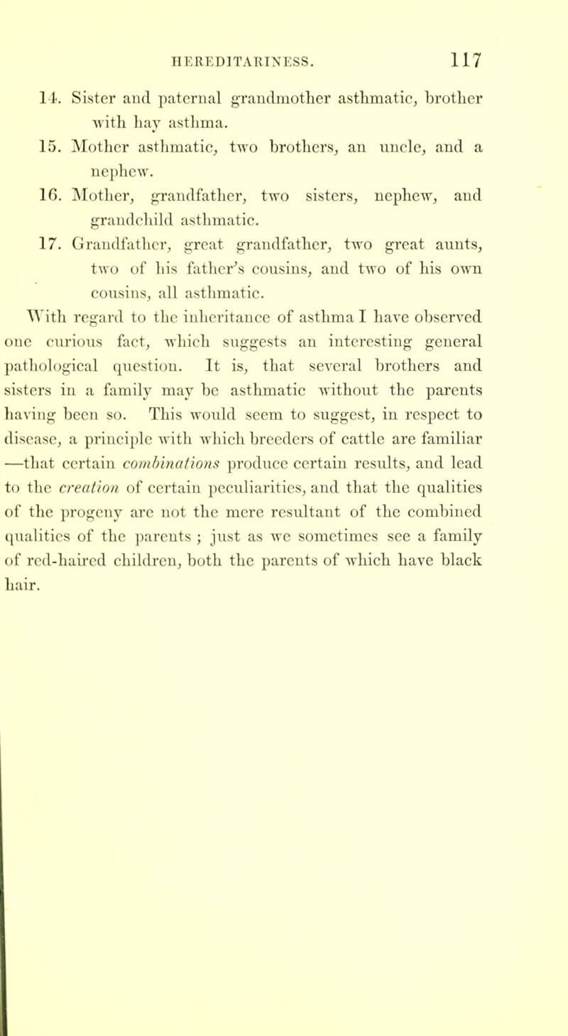 II. Sister and paternal grandmother asthmatic, brother ■with hay astlima. 15. !Motlicr asthmatic, two brothers, an nnclc, and a nephew. 16. INTother, grandfather, two sisters, nephew, and grandcliihl asthmatic. 17. Graiull'atlicr, great grandfather, two great aunts, two of liis father^s cousins, and two of his own cousins, all asthmatic. \\ ith regard to the inheritance of asthma I have observed one curious fact, which suggests an interesting general pathological question. It is, that several brothers and sisters in a family may be asthmatic without the parents liaviiig been so. This would seem to suggest, in respect to disease, a principle with which breeders of cattle are familiar —that certain combinations produce certain results, and lead to the creation of certain peculiarities, and that the qualities of the ])rogeny arc not the mere resultant of the combined ([ualitics of |)arcuts ; just as we sometimes see a family of rcd-luurcd cliildren, both the parents of which have black hair.