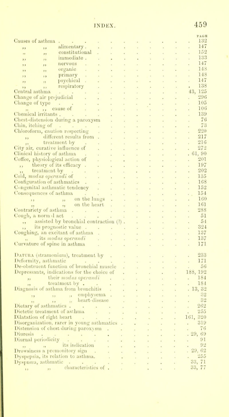 FAGB Causes of astlmia ........... 132 ,, ,, aliii'.entary ......... 147 „ ,, constitutional . . . . . . . .152 ,, imiuodiate ......... 133 ,, nervous ......... 147 ,, ,, organic ......... 148 ,, primary . . . . . . . .148 ,, „ [isychical . . . . . . . . .147 ,, ,, respiratory . . . . . . . .138 Central asthma 43, 125 Change of air projudicial ......... 296 Change of type ........... 105 „ ,, cause of . . . . . '. . . . 106 C'lieiiiical irritants ........... 139 Chest-distension during a paroxysm ....... 76 Chin, itciiing of ........... 73 Ciiloroforni, caution respecting ........ 220 ,, different results from ........ 217 ,, treatment by ........ . 216 City air, curative influence of ....... . 272 Clinical history of a.sthma . . . . . . . . 61, 90 Coffee, physiological action of ....... . 201 ,, theory of its efficacy . . . . . . . . .197 ,, treatment by 202 Cold, modus vjtirandl of ........ . 135 Configuration of asthmatics ......... 1G8 Congenital asthmatic tendency ........ 152 Consequences of asthma .......... 154 ,, ,, on the lungs ....... 160 ,, ,, on the heart ....... 161 Contrariety of asthma .......... 288 Cougli, a norm d act .......... 51 ,, assisted by bronchial contraction (?) . . . . . . 54 ,, its prognostic value ......... 324 Coughing, an excitant of asthma ........ 137 ,. its iitodus operandi ........ 137 ('urvature of spine in jisthma ........ 171 I ».vTURA (stramonium), treatment by ....... 233 Dufurniity, asthmatic ......... 171 l)e-obstruent function of bronchial nmscle . ..... 56 Depressants, indications for the choice of . . . . . 188, 192 ,, their modus operandi ....... 184 ,, treatment by ........ . 184 Diagnosis of asthma from bronchitis ....... 13, 32 ,, ., oni])hysenia ....... 32 ,, ,, .. heart-disease ...... 32 Dietary of asthmatics .......... 262 Dietetic treatment of asthma ........ 255 Dilatation of right heart 161,320 Disorganization, rarer in young asthmatics . . . . . .319 Distension of chest during paroxv sm ....... 76 Diuresi.s . . . . ' 29, 69 Diurnal periodicity ...... .... 91 ,, ,, its itidication ....... 92 Drowsiness a premonitory sign ........ 29, 62 Dyspepsia, its relation to ;isthnia. ....... 255 Dyspncea, asthmatic ......... 33, 71 ,, ,, cliaracteristics of . . ... 33, 77