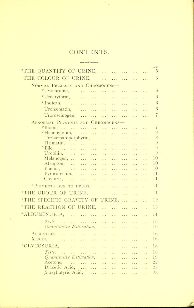 CONTENTS. *THE QUANTITY OF URINE, '^5 THE COLOUR OF URINE, 0 Normal Pigments and Chromogens— *Urochrome, 6 *Uroerythrin, 6 *Indican, 6 Urohsematin, 6 Uroroseinogen, 7 Abnormal Pigments and Chromogens— *l)lood, 7 *Haemoglobin, 8 Urohrematoporphyrin, 8 Haematin, 9 *Bile, 9 Urobilin, 9 Melanogen, 10 Alkapton, 10 Phenol, 10 Pyrocatechin, 11 Chyluria, 11 *PlGMENTS DUE TO DRUGS, 11 *THE ODOUR OF URINE, .' 11 *THE SPECIFIC GRAVITY OF URINE, 12 *THE REACTION OF URINE, 13 ^ALBUMINURIA, 14 Tests, 15 Quantitative Estimation, 16 Albumoses, 16 Mucin, 16 ♦GLYCOSURIA, 18 Tests, 18 Quantitative Estimation, 19 Acetone, 22 Diacetic Acid, 22 /8-oxybutyric Acid, 23