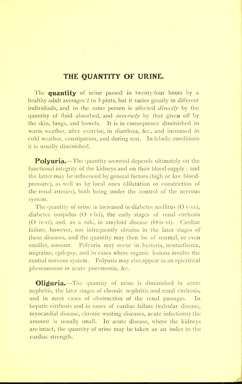 THE QUANTITY OF URINE. The quantity of urine passed in twenty-four hours by a healthy adult averages 2 to 3 pints, but it varies greatly in different individuals, and in the same person is affected directly by the quantity of fluid absorbed, and inversely by that given off by the skin, lungs, and bowels. It is in consequence diminished in warm weather, after exercise, in diarrhoea, &c, and increased in cold weather, constipation, and during rest. In febrile conditions it is usually diminished. Polyuria.—The quantity secreted depends ultimately on the functional integrity of the kidneys and on their blood-supply : and the latter may be influenced by general factors (high or low blood- pressure), as well as by local ones (dilatation or constriction of the renal arteries), both being under the control of the nervous system. The quantity of urine is increased in diabetes mellitus (O v-xx), diabetes insipidus (O v-lvi), the early stages of renal cirrhosis (O iv-vi), and, as a rule, in amyloid disease (O-iv-vi). Cardiac failure, however, not infrequently obtains in the later stages of these diseases, and the quantity may then be of normal, or even smaller, amount. Polyuria may occur in hysteria, neurasthenia, migraine, epilepsy, and in cases where organic lesions involve the central nervous system. Polyuria may also appear as an epicritical phenomenon in acute pneumonia, &c. Oliguria.—The quantity of urine is diminished in acute nephritis, the later stages of chronic nephritis and renal cirrhosis, and in most cases of obstruction of the renal passages. In hepatic cirrhosis and in cases of cardiac failure (valvular disease, myocardial disease, chronic wasting diseases, acute infections) the amount is usually small. In acute disease, where the kidneys are intact, the quantity of urine may be taken as an index to the cardiac strength.