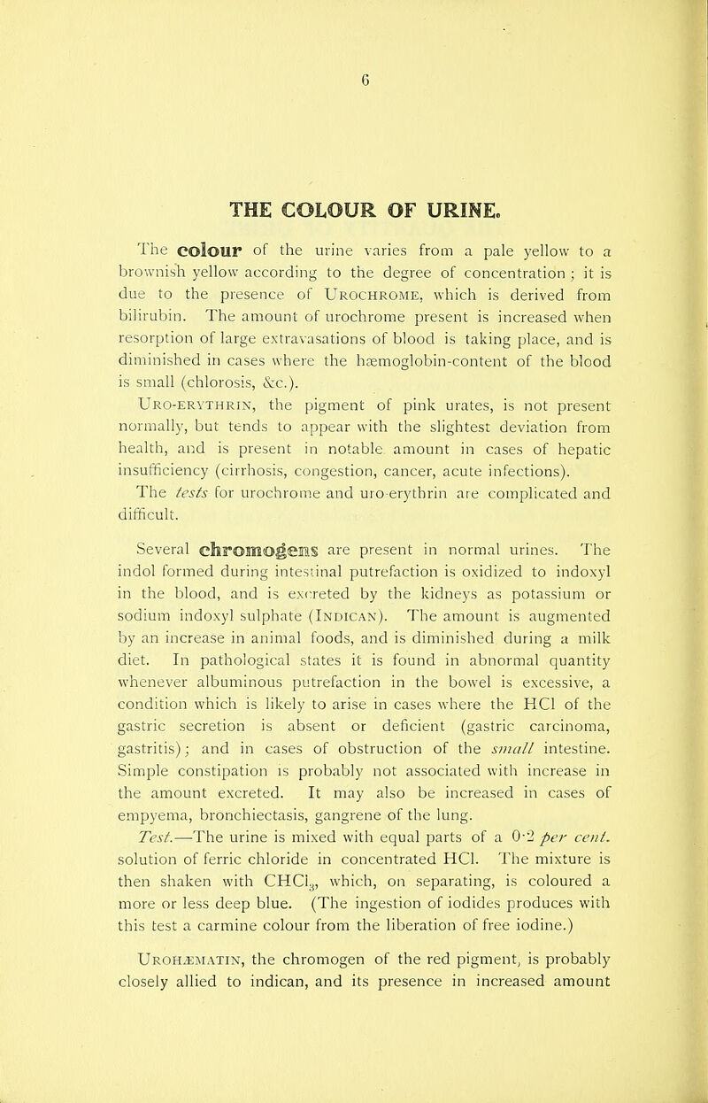 6 THE COLOUR OF URINE. The colour of the urine varies from a pale yellow to a brownish yellow according to the degree of concentration ; it is due to the presence of Urochrome, which is derived from bilirubin. The amount of urochrome present is increased when resorption of large extravasations of blood is taking place, and is diminished in cases where the haemoglobin-content of the blood is small (chlorosis, &c). Uro-erythrin, the pigment of pink urates, is not present normally, but tends to appear with the slightest deviation from health, and is present in notable amount in cases of hepatic insufficiency (cirrhosis, congestion, cancer, acute infections). The tests for urochrome and uro-erythrin are complicated and difficult. Several chrosno^eias are present in normal urines. The indol formed during intestinal putrefaction is oxidized to indoxyl in the blood, and is excreted by the kidneys as potassium or sodium indoxyl sulphate (Indican). The amount is augmented by an increase in animal foods, and is diminished during a milk diet. In pathological states it is found in abnormal quantity whenever albuminous putrefaction in the bowel is excessive, a condition which is likely to arise in cases where the HC1 of the gastric secretion is absent or deficient (gastric carcinoma, gastritis); and in cases of obstruction of the small intestine. Simple constipation is probably not associated with increase in the amount excreted. It may also be increased in cases of empyema, bronchiectasis, gangrene of the lung. Test.—The urine is mixed with equal parts of a 0-2 per cent. solution of ferric chloride in concentrated HC1. The mixture is then shaken with CHC13, which, on separating, is coloured a more or less deep blue. (The ingestion of iodides produces with this test a carmine colour from the liberation of free iodine.) Uroh^smatin, the chromogen of the red pigment, is probably closely allied to indican, and its presence in increased amount