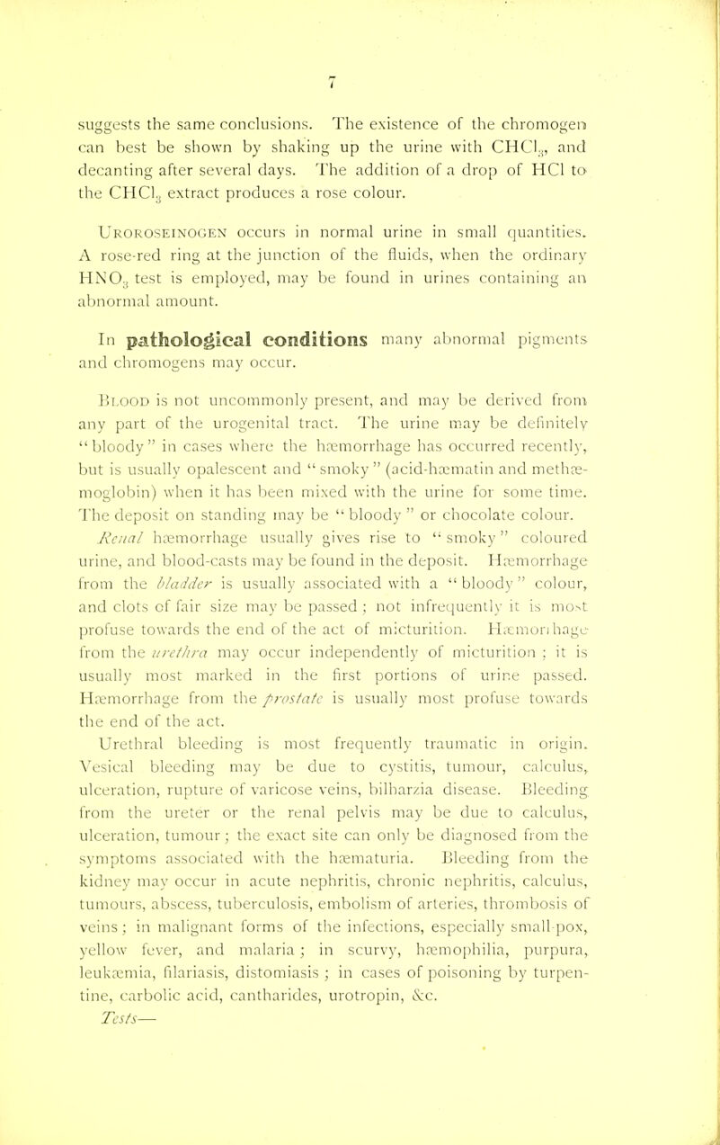 suggests the same conclusions. The existence of the chromogem can best be shown by shaking up the urine with CHC13, and decanting after several days. The addition of a drop of HC1 to the CHC13 extract produces a rose colour. Uroroseinogen occurs in normal urine in small quantities. A rose-red ring at the junction of the fluids, when the ordinary HNO.( test is employed, may be found in urines containing an abnormal amount. In pathological conditions many abnormal pigments and chromogens may occur. Blood is not uncommonly present, and may be derived from any part of the urogenital tract. The urine may be definitely bloody in cases where the hemorrhage has occurred recently, but is usually opalescent and smoky (acid-hematin and methas- moglobin) when it has been mixed with the urine for some time. The deposit on standing may be  bloody  or chocolate colour. Renal haemorrhage usually gives rise to  smoky coloured urine, and blood-casts may be found in the deposit. Hemorrhage from the bladder is usually associated with a  bloody  colour, and clots of fair size may be passed ; not infrequently it is most profuse towards the end of the act of micturition. Hremonhage from the urethra may occur independently of micturition ; it is usually most marked in the first portions of urine passed. Hemorrhage from the prostate is usually most profuse towards the end of the act. Urethral bleeding is most frequently traumatic in origin. Vesical bleeding may be due to cystitis, tumour, calculus, ulceration, rupture of varicose veins, bilharzia disease. Bleeding from the ureter or the renal pelvis may be due to calculus, ulceration, tumour j the exact site can only be diagnosed from the symptoms associated with the hematuria. Bleeding from the kidney may occur in acute nephritis, chronic nephritis, calculus, tumours, abscess, tuberculosis, embolism of arteries, thrombosis of veins; in malignant forms of the infections, especially small pox, yellow fever, and malaria; in scurvy, hemophilia, purpura, leukemia, filariasis, distomiasis ; in cases of poisoning by turpen- tine, carbolic acid, cantharides, urotropin, &C. Tests—