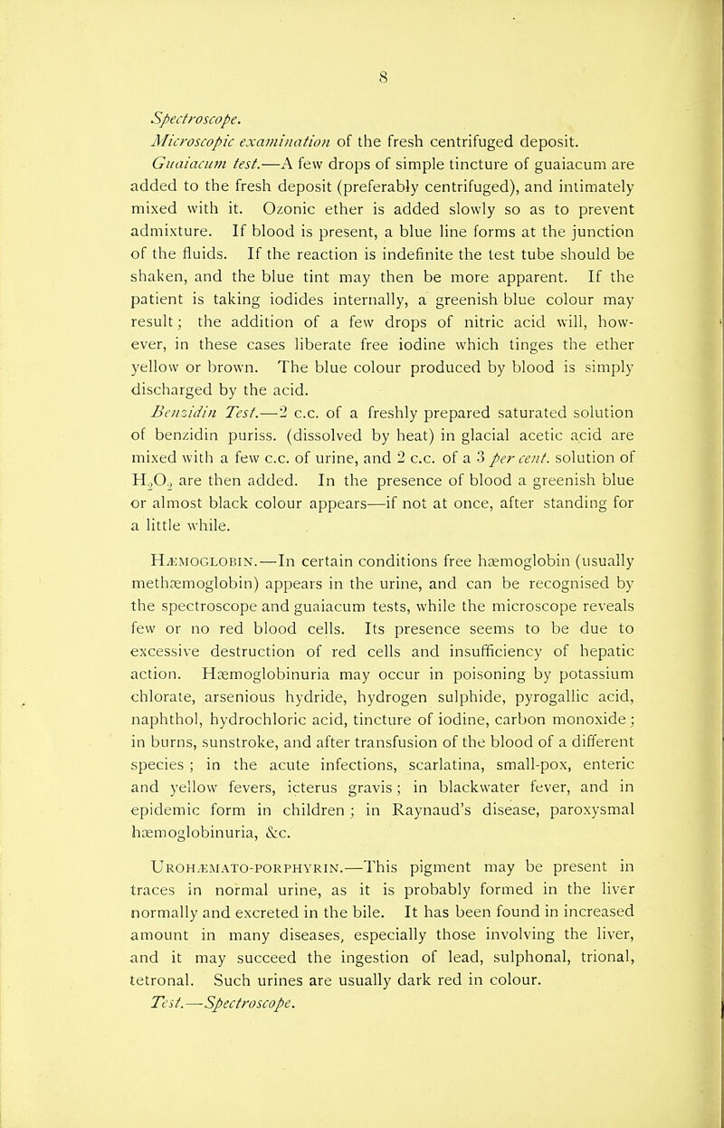 Spectroscope. Microscopic examination of the fresh centrifuged deposit. Guaiacum test.—A few drops of simple tincture of guaiacum are added to the fresh deposit (preferably centrifuged), and intimately mixed with it. Ozonic ether is added slowly so as to prevent admixture. If blood is present, a blue line forms at the junction of the fluids. If the reaction is indefinite the test tube should be shaken, and the blue tint may then be more apparent. If the patient is taking iodides internally, a greenish blue colour may result; the addition of a few drops of nitric acid will, how- ever, in these cases liberate free iodine which tinges the ether yellow or brown. The blue colour produced by blood is simply discharged by the acid. Benzidin Test.—2 c.c. of a freshly prepared saturated solution of benzidin puriss. (dissolved by heat) in glacial acetic acid are mixed with a few c.c. of urine, and 2 c.c. of a 3 per cent, solution of H.,0., are then added. In the presence of blood a greenish blue or almost black colour appears—if not at once, after standing for a little while. Hemoglobin.—In certain conditions free haemoglobin (usually methaemoglobin) appears in the urine, and can be recognised by the spectroscope and guaiacum tests, while the microscope reveals few or no red blood cells. Its presence seems to be due to excessive destruction of red cells and insufficiency of hepatic action. Hemoglobinuria may occur in poisoning by potassium chlorate, arsenious hydride, hydrogen sulphide, pyrogallic acid, naphthol, hydrochloric acid, tincture of iodine, carbon monoxide; in burns, sunstroke, and after transfusion of the blood of a different species ; in the acute infections, scarlatina, small-pox, enteric and yellow fevers, icterus gravis ; in blackwater fever, and in epidemic form in children ; in Raynaud's disease, paroxysmal hemoglobinuria, &c. Uroh/EMATO-porphyrin.—This pigment may be present in traces in normal urine, as it is probably formed in the liver normally and excreted in the bile. It has been found in increased amount in many diseases, especially those involving the liver, and it may succeed the ingestion of lead, sulphonal, trional, tetronal. Such urines are usually dark red in colour. Tcs t.—Spectroscope.