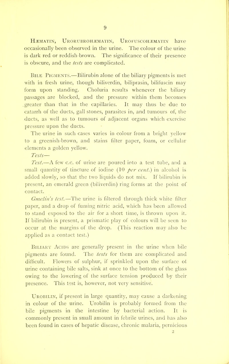 H.ematin, Urorubroh/Ematin, Uro KUSCOH/EMATI n have occasionally been observed in the urine. The colour of the urine is dark red or reddish-brown. The significance of their presence is obscure, and the tests are complicated. Bile Pigments.—Bilirubin alone of the biliary pigments is met with in fresh urine, though biliverdin, biliprasin, bilifuscin may form upon standing. Choluria results whenever the biliary passages are blocked, and the pressure within them becomes .greater than that in the capillaries. It may thus be due to catarrh of the ducts, gall stones, parasites in, and tumours of, the ducts, as well as to tumours of adjacent organs which exercise pressure upon the ducts. The urine in such cases varies in colour from a bright yellow to a greenish-brown, and stains filter paper, foam, or cellular elements a golden yellow. Tests— Test.—A few c.c. of urine are poured into a test tube, and a small quantity of tincture of iodine (10 per cent.) in alcohol is added slowly, so that the two liquids do not mix. If bilirubin is present, an emerald green (biliverdin) ring forms at the point of contact. Gmelin's test.—The urine is filtered through thick white filter paper, and a drop of fuming nitric acid, which has been allowed to stand exposed to the air for a short time, is thrown upon it. If bilirubin is present, a prismatic play of colours will be seen to occur at the margins of the drop. (This reaction may also be applied as a contact test.) Biliary Acids are generally present in the urine when bile pigments are found. The tests for them are complicated and difficult. Flowers of sulphur, if sprinkled upon the surface ot urine containing bile salts, sink at once to the bottom of the glass owing to the lowering of the surface tension produced by their presence. This test is, however, not very sensitive. Urobilin, if present in large quantity, may cause a darkening in colour of the urine. Urobilin is probably formed from the bile pigments in the intestine by bacterial action. It is commonly present in small amount in febrile urines, and has also been found in cases of hepatic disease, chronic malaria, pernicious 2