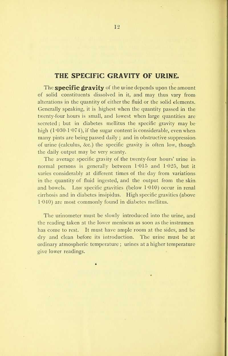 THE SPECIFIC GRAVITY OF URINE. The specific gravity of the urine depends upon the amount of solid constituents dissolved in it, and may thus vary from' alterations in the quantity of either the fluid or the solid elements. Generally speaking, it is highest when the quantity passed in the twenty-four hours is small, and lowest when large quantities are secreted; but in diabetes mellitus the specific gravity may be high (T030-T074), if the sugar content is considerable, even when, many pints are being passed daily ; and in obstructive suppression, of urine (calculus, &c.) the specific gravity is often low, though, the daily output may be very scanty. The average specific gravity of the twenty-four hours' urine in: normal persons is generally between T015 and 1-025, but it varies considerably at different times of the day from variations in the quantity of fluid ingested, and the output from the skin and bowels. Low specific gravities (below T010) occur in renal cirrhosis and in diabetes insipidus. High specific gravities (above 1-040) are most commonly found in diabetes mellitus. The urinometer must be slowly introduced into the urine, and the reading taken at the lower meniscus as soon as the instrumen has come to rest. It must have ample room at the sides, and be dry and clean before its introduction. The urine must be at ordinary atmospheric temperature ; urines at a higher temperature give lower readings.