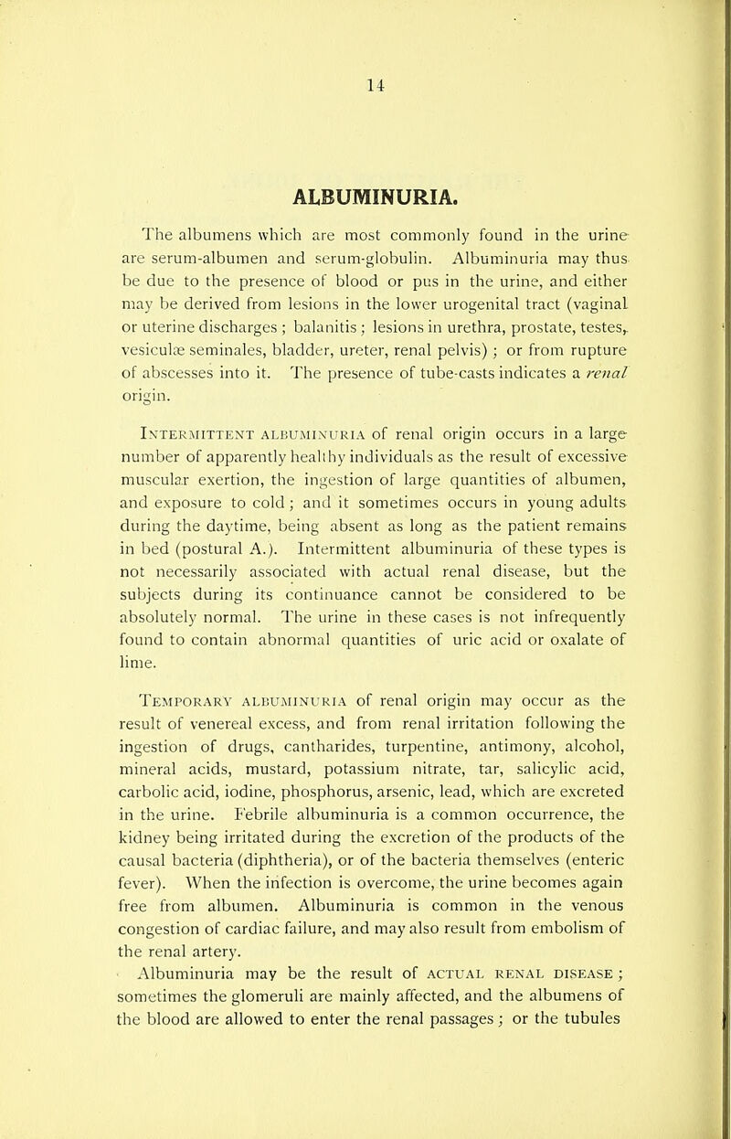 ALBUMINURIA. The albumens which are most commonly found in the urine are serum-albumen and serum-globulin. Albuminuria may thus be due to the presence of blood or pus in the urine, and either may be derived from lesions in the lower urogenital tract (vaginal or uterine discharges ; balanitis ; lesions in urethra, prostate, testes,, vesiculse seminales, bladder, ureter, renal pelvis) ; or from rupture of abscesses into it. The presence of tube-casts indicates a renal origin. Intermittent albuminuria of renal origin occurs in a large number of apparently healthy individuals as the result of excessive muscular exertion, the ingestion of large quantities of albumen, and exposure to cold ; and it sometimes occurs in young adults during the daytime, being absent as long as the patient remains in bed (postural A.). Intermittent albuminuria of these types is not necessarily associated with actual renal disease, but the subjects during its continuance cannot be considered to be absolutely normal. The urine in these cases is not infrequently found to contain abnormal quantities of uric acid or oxalate of lime. Temporary albuminuria of renal origin may occur as the result of venereal excess, and from renal irritation following the ingestion of drugs, cantharides, turpentine, antimony, alcohol, mineral acids, mustard, potassium nitrate, tar, salicylic acid, carbolic acid, iodine, phosphorus, arsenic, lead, which are excreted in the urine. Febrile albuminuria is a common occurrence, the kidney being irritated during the excretion of the products of the causal bacteria (diphtheria), or of the bacteria themselves (enteric fever). When the infection is overcome, the urine becomes again free from albumen. Albuminuria is common in the venous congestion of cardiac failure, and may also result from embolism of the renal artery. Albuminuria may be the result of actual renal disease ; sometimes the glomeruli are mainly affected, and the albumens of the blood are allowed to enter the renal passages; or the tubules