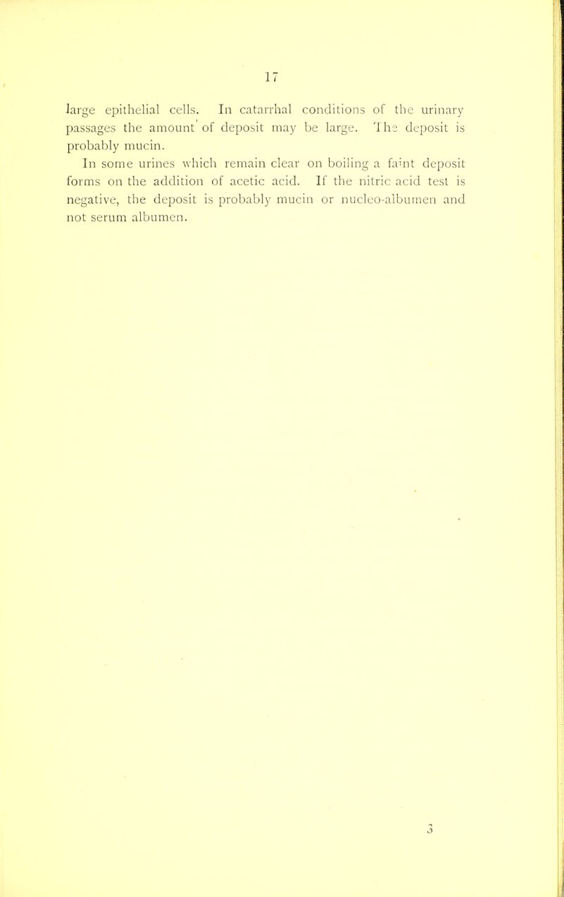 large epithelial cells. In catarrhal conditions of the urinary passages the amount of deposit may be large. The deposit is probably mucin. In some urines which remain clear on boiling a fault deposit forms on the addition of acetic acid. If the nitric acid test is negative, the deposit is probably mucin or nucleo-albutnen and not serum albumen. 3