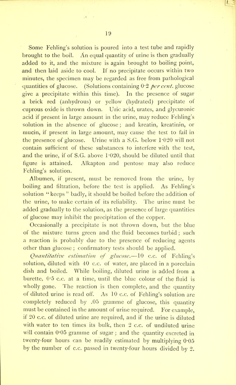 Some Fehling's solution is poured into a test tube and rapidly brought to the boil. An equal quantity of urine is then gradually added to it, and the mixture is again brought to boiling point, and then laid aside to cool. If no precipitate occurs within two minutes, the specimen may be regarded as free from pathological quantities of glucose. (Solutions containing 0-2 per cent, glucose give a precipitate within this time). In the presence of sugar a brick red (anhydrous) or yellow (hydrated) precipitate of cuprous oxide is thrown clown. Uric acid, urates, and glycuronic acid if present in large amount in the urine, may reduce Fehling's solution in the absence of glucose ; and kreatin, kreatinin, or mucin, if present in large amount, may cause the test to fail in the presence of glucose. Urine with a S.G. below F020 will not contain sufficient of these substances to interfere with the test, and the urine, if of S.G. above 1-020, should be diluted until that figure is attained. Alkapton and pentose may also reduce Fehling's solution. Albumen, if present, must be removed from the urine, by boiling and filtration, before the test is applied. As Fehling's solution  keeps  badly, it should be boiled before the addition of the urine, to make certain of its reliability. The urine must be added gradually to the solution, as the presence of large quantities of glucose may inhibit the precipitation of the copper. Occasionally a precipitate is not thrown down, but the blue of the mixture turns green and the fluid becomes turbid; such a reaction is probably due to the presence of reducing agents other than glucose ; confirmatory tests should be applied. Quantitative estimation of glucose.—10 c.c. of Fehling's solution, diluted with 40 c.c. of water, are placed in a porcelain dish and boiled. While boiling, diluted urine is added from a burette, 0-5 c.c. at a time, until the blue colour of the fluid is wholly gone. The reaction is then complete, and the quantity of diluted urine is read off. As 10 c.c. of Fehling's solution are completely reduced by .05 gramme of glucose, this quantity must be contained in the amount of urine required. For example, if 20 c.c. of diluted urine are required, and if the urine is diluted with water to ten times its bulk, then 2 c.c. of undiluted urine will contain 0-05 gramme of sugar; and the quantity excreted in twenty-four hours can be readily estimated by multiplying 0-05 by the number of c.c. passed in twenty-four hours divided by 2.