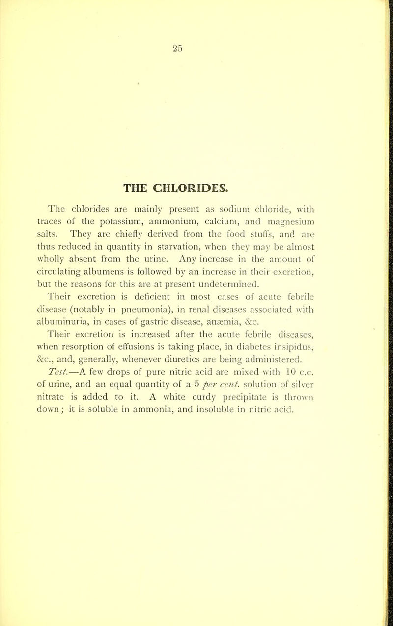 THE CHLORIDES. The chlorides are mainly present as sodium chloride, with traces of the potassium, ammonium, calcium, and magnesium salts. They are chiefly derived from the food stuffs, and are thus reduced in quantity in starvation, when they may be almost wholly absent from the urine. Any increase in the amount of circulating albumens is followed by an increase in their excretion, but the reasons for this are at present undetermined. Their excretion is deficient in most cases of acute febrile disease (notably in pneumonia), in renal diseases associated with albuminuria, in cases of gastric disease, anaemia, &c. Their excretion is increased after the acute febrile diseases, when resorption of effusions is taking place, in diabetes insipidus, &c, and, generally, whenever diuretics are being administered. Test.—A few drops of pure nitric acid are mixed with 10 c.c. of urine, and an equal quantity of a 5 per cent, solution of silver nitrate is added to it. A white curdy precipitate is thrown down; it is soluble in ammonia, and insoluble in nitric acid.