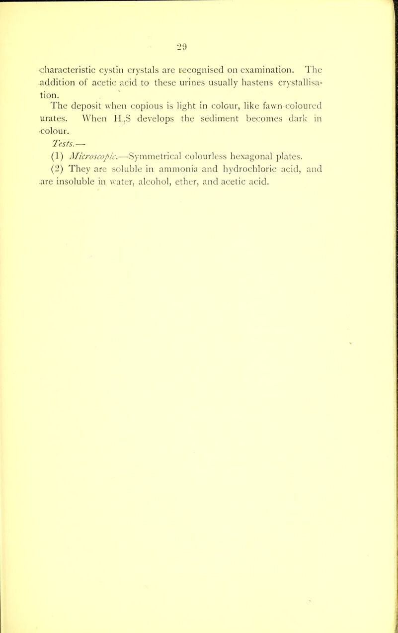 •characteristic cystin crystals are recognised on examination. The addition of acetic acid to these urines usually hastens crystallisa- tion. The deposit when copious is light in colour, like fawn coloured urates. When H.,S develops the sediment becomes dark in •colour. Tests.— (1) Microscopic.—Symmetrical colourless hexagonal plates. (2) They are soluble in ammonia and hydrochloric acid, and are insoluble in water, alcohol, ether, and acetic acid.