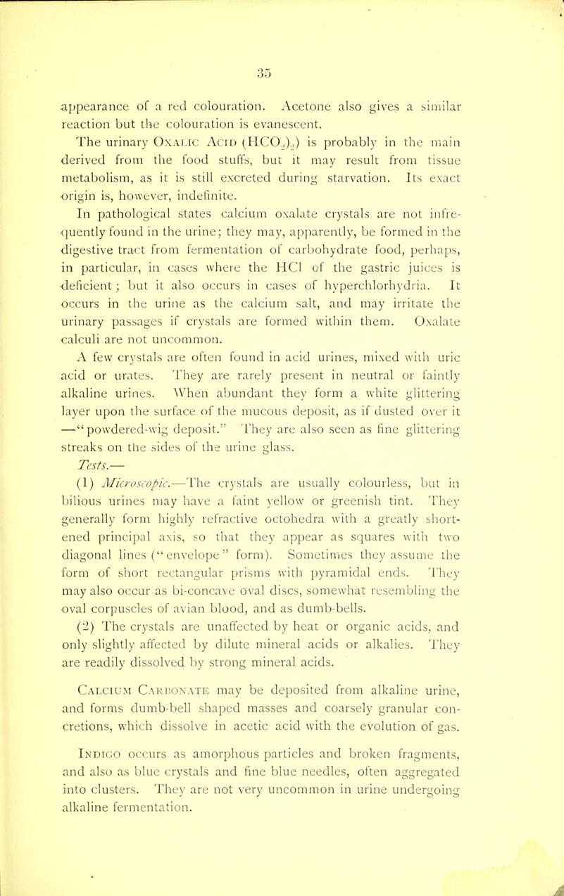 appearance of a red colouration. Acetone also gives a similar reaction but the colouration is evanescent. The urinary Oxalic Acid (HCO.,).,) is probably in the main derived from the food stuffs, but it may result from tissue metabolism, as it is still excreted during starvation. Its exact origin is, however, indefinite. In pathological states calcium oxalate crystals are not infre- quently found in the urine; they may, apparently, be formed in the digestive tract from fermentation of carbohydrate food, perhaps, in particular, in cases where the HC1 of the gastric juices is deficient; but it also occurs in cases of hyperchlorhydria. It occurs in the urine as the calcium salt, and may irritate the urinary passages if crystals are formed within them. Oxalate calculi are not uncommon. A few crystals are often found in acid urines, mixed with uric- acid or urates. They are rarely present in neutral or faintly alkaline urines. When abundant they form a white glittering layer upon the surface of the mucous deposit, as if dusted over it —powdered-wig deposit. They are also seen as fine glittering streaks on the sides of the urine glass. Tests.— (1) Microscopic.—The crystals are usually colourless, but in bilious urines may have a faint yellow or greenish tint. They generally form highly refractive octohedra with a greatly short- ened principal axis, so that they appear as squares with two diagonal lines ( envelope  form). Sometimes they assume the form of short rectangular prisms with pyramidal ends. They may also occur as bi-concave oval discs, somewhat resembling the oval corpuscles of avian blood, and as dumb-bells. (•J) The crystals are unaffected by heat or organic acids, and only slightly affected by dilute mineral acids or alkalies. They are readily dissolved by strong mineral acids. Calcium Carhonate may be deposited from alkaline urine, and forms dumb-bell shaped masses and coarsely granular con- cretions, which dissolve in acetic acid with the evolution of gas. Indigo occurs as amorphous particles and broken fragments, and also as blue crystals and fine blue needles, often aggregated into clusters. They are not very uncommon in urine undergoing alkaline fermentation. A