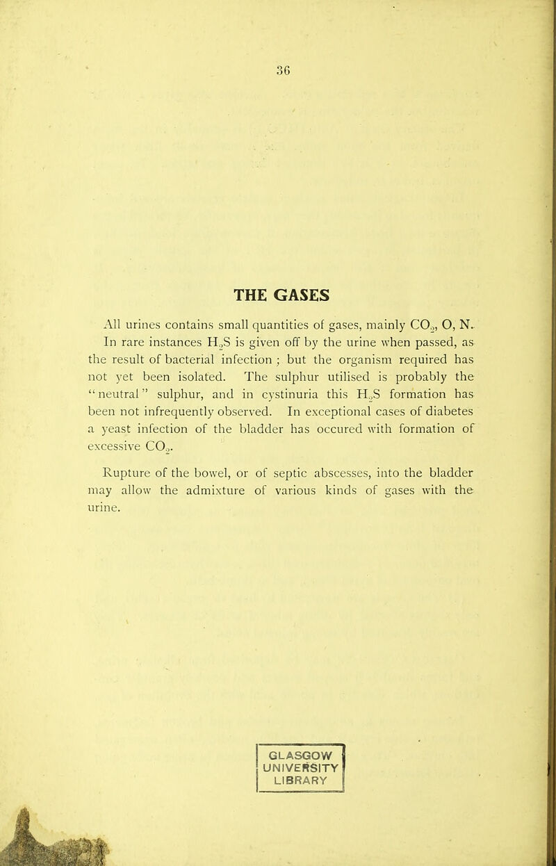 THE GASES All urines contains small quantities of gases, mainly CO.,, O, N. In rare instances H..S is given off by the urine when passed, as the result of bacterial infection ; but the organism required has not yet been isolated. The sulphur utilised is probably the neutral sulphur, and in cystinuria this H.,S formation has been not infrequently observed. In exceptional cases of diabetes a yeast infection of the bladder has occured with formation of excessive C02. Rupture of the bowel, or of septic abscesses, into the bladder may allow the admixture of various kinds of gases with the urine. GLASGOW { UNIVERSITY I LIBRARY I