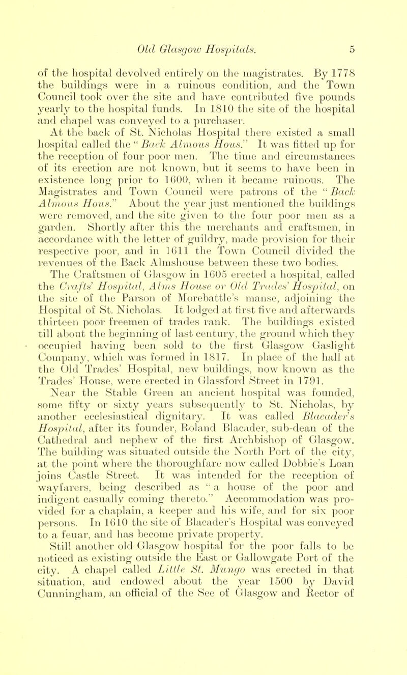 of the hospital devolved entirely on the magistrates. By 1778 the buildings were in a ruinous condition, and the Town Council took over the site and have contributed five pounds yearly to the hospital funds. In 1810 the site of the hospital and chapel was conveyed to a purchaser. At the back of St. Nicholas Hospital there existed a small hospital called the Back Almous Hous. It was fitted up for the reception of four poor men. The time and circumstances of its erection are not known, but it seems to have been in existence long prior to KiOO, when it became ruinous. The Magistrates and Town Council were patrons of the  Back Almous Hons. About the year just mentioned the buildings were removed, and the site given to the four poor men as a garden. Shortly after this the merchants and craftsmen, in accordance with the letter of guildry, made provision for their respective poor, and in Kill the Town Council divided the revenues of the Back Almshouse between these two bodies. The Craftsmen of Glasgow in 1605 erected a hospital, called the Crafts Hospital, Alms Hons/' or Old Trades' Hospital, on the site of the Parson of Morebattle's manse, adjoining the Hospital of St. Nicholas. It lodged at first five and afterwards thirteen poor freemen of trades rank. The buildings existed till about the beginning of last century, the ground which they occupied having' been sold to the first Glasgow Gaslight Company, which was formed in 1817. In place of the hall at the Old Trades' Hospital, new buildings, now known as the Trades' House, were erected in Glassford Street in 1791. Near the Stable Green an ancient hospital was founded, some fifty or sixty years subsequently to St. Nicholas, by another ecclesiastical dignitary. It was called Blacaders Hospital, after its founder, Roland Blacader, sub-dean of the Cathedral and nephew of the first Archbishop of Glasgow. The building was situated outside the North Port of the city, at the point where the thoroughfare now called Dobbie's Loan joins Castle Street. It was intended for the reception of wayfarers, being described as  a house of the poor and indigent casually coming thereto.' Accommodation was pro- vided for a chaplain, a keeper and his wife, and for six poor persons. In 1610 the site of Blaeader's Hospital was conveyed to a feuar, and has become private property. Still another old Glasgow hospital for the poor falls to be noticed as existing outside the East or Gallowgate Port of the city. A chapel called Little St. Mungo was erected in that situation, and endowed about the year 1500 by David Cunningham, an official of the See of Glasgow and Rector of