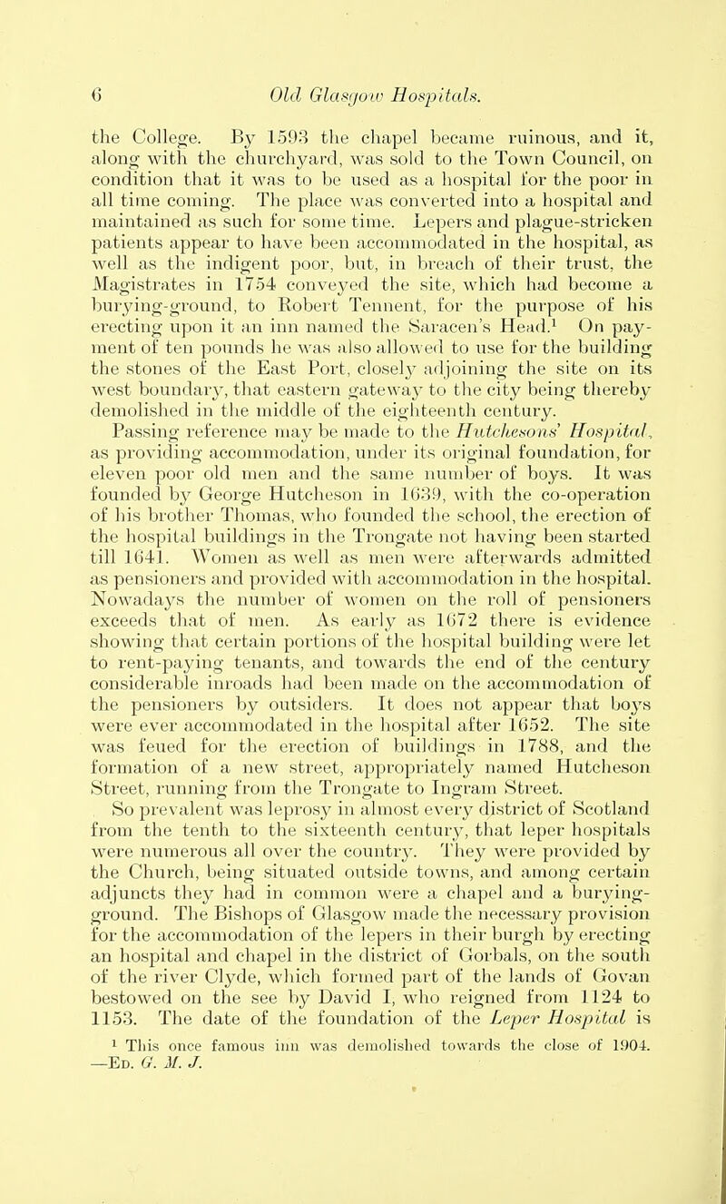 the College. By 1593 the chapel became ruinous, and it, along with the churchyard, was sold to the Town Council, on condition that it was to be used as a hospital for the poor in all time coming. The place was converted into a hospital and maintained as such for some time. Lepers and plague-stricken patients appear to have been accommodated in the hospital, as well as the indigent poor, but, in breach of their trust, the Magistrates in 1754 conveyed the site, which had become a burying-ground, to Robert Tennent, for the purpose of his erecting upon it an inn named the Saracen's Head.1 On pay- ment of ten pounds he was also allowed to use for the building the stones of the East Port, closely adjoining the site on its west boundary, that eastern gateway to the city being thereby demolished in the middle of the eighteenth century. Passing reference may be made to the Hutchisons' Hospital, as providing accommodation, under its original foundation, for eleven poor old men and the same number of boys. It was founded by George Hutcheson in 1639, with the co-operation of his brother Thomas, who founded the school, the erection of the hospital buildings in the Trongate not having been started till 1641. Women as well as men were afterwards admitted as pensioners and provided with accommodation in the hospital. Nowadays the number of women on the roll of pensioners exceeds that of men. As early as 1672 there is evidence showing that certain portions of the hospital building were let to rent-paying tenants, and towards the end of the century considerable inroads had been made on the accommodation of the pensioners by outsiders. It does not appear that boys were ever accommodated in the hospital after 1652. The site was feued for the erection of buildings in 1788, and the formation of a new street, appropriately named Hutcheson Street, running from the Trongate to Ingram Street. So prevalent was leprosy in almost every district of Scotland from the tenth to the sixteenth century, that leper hospitals were numerous all over the country. They were provided by the Church, being situated outside towns, and among certain adjuncts they had in common were a chapel and a burying- ground. The Bishops of Glasgow made the necessary provision for the accommodation of the lepers in their burgh by erecting an hospital and chapel in the district of Gorbals, on the south of the river Clyde, which formed part of the lands of Govan bestowed on the see by David I, who reigned from 1124 to 1153. The date of the foundation of the Leper Hospital is 1 This once famous inn was demolished towards the close of 1.904.