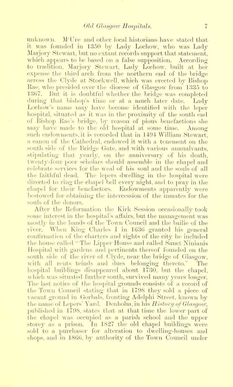 unknown. M'Ure and other local historians have stated that it was founded in 1350 by Lady Lochow, who was Lady Marjory Stewart, but no extant records support that statement, which appears to be based on a false supposition. According to tradition, Marjory Stewart, Lady Lochow, built at her expense the third arch from the northern end of the bridge across the Clyde at Stockwell, which was erected by Bishop Rae, who presided over the diocese of Glasgow from 1335 to 1367. But it is doubtful whether the bridge was completed during that bishop's time or at a much later date. Lady Lochow's name may have become identified with the leper hospital, situated as it was in the proximity of the south end of Bishop Rae's bridge, by reason of pious benefactions she may have made to the old hospital at some time. Among such endowments, it is recorded that in 141)4 William Stewart, a canon of the Cathedral, endowed it with a tenement on the south side of the Bridge Gate, and with various annualvants, stipulating that yearly, on the anniversary of his death, twenty-four poor scholars should assemble in the chapel and celebrate services for the weal of his soul and the souls of all the faithful dead. The lepers dwelling in the hospital were directed to ring the chapel bell every night, and to pray in the chapel for their benefactors. Endowments apparently were bestowed for obtaining the intercession of the inmates for the -souls of the donors. After the Reformation the Kirk Session occasionally took some interest in the hospital's affairs, but the management was mostl}' in the hands of the Town Council and the bailie of the river. When King Charles I in 1636 granted his general confirmation of the charters and rights of the city he included the house called  The Lipper House and called Sanct Ninianis Hospital with gardens and pertinents thereof founded on the south side of the river of Clyde, near the bridge of Glasgow, with all rents teinds and dues belonging thereto. The hospital buildings disappeared about 1730, but the chapel, which was situated further south, survived many years longer. The last notice of the hospital grounds consists of a record of the Town Council stating that in 1798 they sold a piece of vacant ground in Gorbals, fronting Adelphi Street, known by the name of Lepers' Yard. Denholm, in his History of Glasgow, published in 1798, states that at that time the lower part of the chapel was occupied as a parish school and the upper storey as a prison. In 1827 the old chapel buildings were sold to a purchaser for alteration to dwelling-houses and shops, and in 1866, by authority of the Town Council under