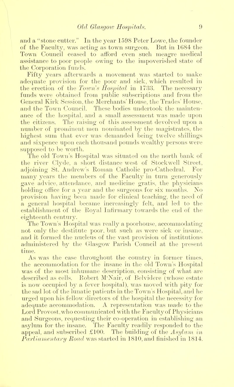 and a stone cutter. In the year 1598 Peter Lowe, the founder of the Faculty, was acting as town surgeon. But in 1684 the Town Council ceased to afford even such meagre medical assistance to poor people owing to the impoverished state of the Corporation funds. Fifty years afterwards a movement was started to make adequate provision for the poor and sick, which resulted in the erection of the Town's Hospital in 1733. The necessary funds were obtained from public subscriptions and from the General Kirk Session, the Merchants' House, the Trades' House, and the Town Council. These bodies undertook the mainten- ance of the hospital, and a small assessment was made upon the citizens. The raising of this assessment devolved upon a number of prominent men nominated by the magistrates, the highest sum that ever was demanded being twelve shillings and sixpence upon each thousand pounds wealth}' persons were supposed to be worth. The old Town's Hospital was situated on the north bank of the river Clyde, a short distance west of Stockwell Street, adjoining St. Andrew's Roman Catholic pro-Cathedral. For many years the members of the Faculty in turn generously gave advice, attendance, and medicine gratis, the physicians holding office for a year and the surgeons for six months. No provision having been made for clinical teaching, the need of a general hospital became increasingly felt, and led to the establishment of the Royal Infirmary towards the end of the eighteenth century. The Town's Hospital was really a poorhouse, accommodating not only the destitute poor, but such as were sick or insane, and it formed the nucleus of the vast provision of institutions administered by the Glasgow' Parish Council at the present time. As was the case throughout the country in former times, the accommodation for the insane in the old Town's Hospital was of the most inhumane description, consisting of what are described as cells. Robert M'Nair, of Belvidere (whose estate is now occupied by a fever hospital), was moved with pity for the sad lot of the lunatic patients in the Town's Hospital, and he urged upon his felloAv directors of the hospital the necessity for adequate accommodation. A representation was made to the Lord Provost , who communicated with the Faculty of Physicians and Surgeons, requesting their co-operation in establishing an asylum for the insane. The Faculty readily responded to the appeal, and subscribed £100. The building of the Asylum in Parliamentary Road was started in 1810,and finished in 1814.