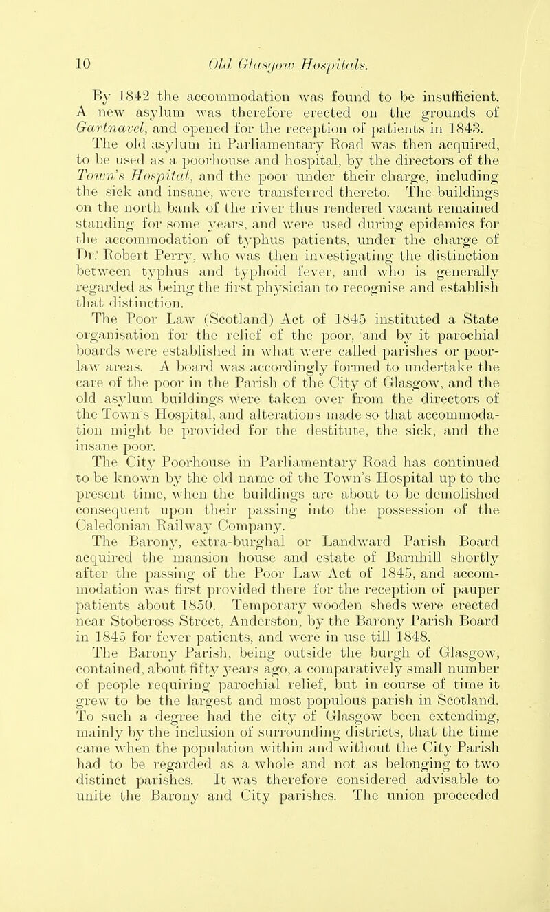 By 1842 the accommodation was found to be insufficient. A new asylum was therefore erected on the grounds of Gartnavel, and opened for the reception of patients in 1843. The old asylum in Parliamentary Road was then acquired, to be used as a poorhouse and hospital, by the directors of the Town's Hospital, and the poor under their charge, including the sick and insane, were transferred thereto. The buildings on the north bank of the river thus rendered vacant remained standing for some years, and were used during epidemics for the accommodation of typhus patients, under the charge of Dr. Robert Perry, who was then investigating the distinction between typhus and typhoid fever, and who is generally regarded as being the first physician to recognise and establish that distinction. The Poor Law (Scotland) Act of 1845 instituted a State organisation for the relief of the poor, and by it parochial boards were established in what were called parishes or poor- law areas. A board was accordingly formed to undertake the care of the poor in the Parish of the City of Glasgow, and the old asylum buildings were taken over from the directors of the Town's Hospital, and alterations made so that accommoda- tion might be provided for the destitute, the sick, and the insane poor. The City Poorhouse in Parliamentary Road has continued to be known by the old name of the Town's Hospital up to the present time, when the buildings are about to be demolished consequent upon their passing into the possession of the Caledonian Railway Company. The Barony, extra-burghal or Landward Parish Board acquired the mansion house and estate of Barnhill shortly after the passing of the Poor Law Act of 1845, and accom- modation was first provided there for the reception of pauper patients about 1850. Temporary wooden sheds were erected near Stobcross Street, Anderston, by the Barony Parish Board in 1845 for fever patients, and were in use till 1848. The Barony Parish, being outside the burgh of Glasgow, contained, about fifty years ago, a comparatively small number of people requiring parochial relief, but in course of time it grew to be the largest and most populous parish in Scotland. To such a degree had the city of Glasgow been extending, mainly by the inclusion of surrounding districts, that the time came when the population within and without the City Parish had to be regarded as a whole and not as belonging to two distinct parishes. It was therefore considered advisable to unite the Barony and City parishes. The union proceeded