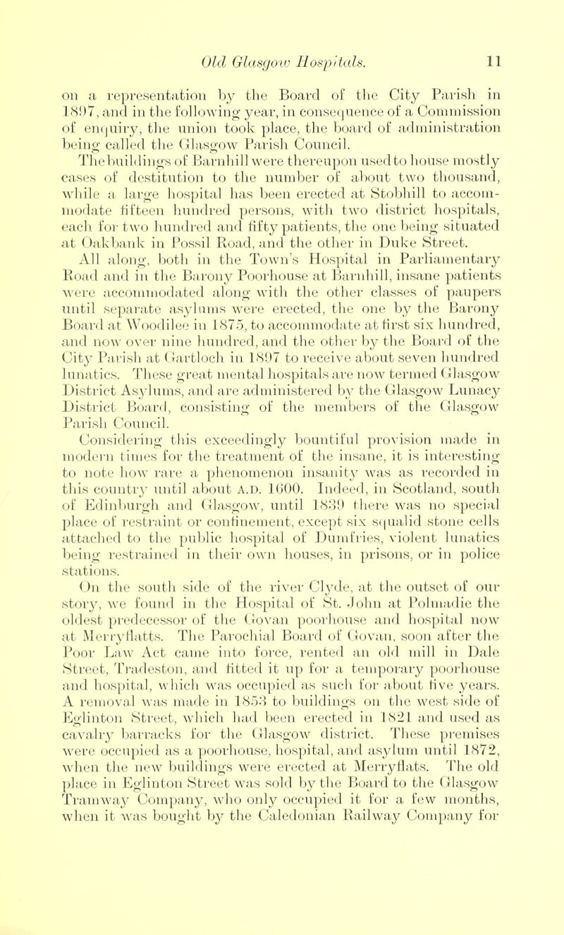 on a representation by the Board of the City Parish in 1897, and in the following year, in consequence of a Commission of enquiry, the union took place, the board of administration being called the Glasgow Parish Council. The buildings of Barnhill were thereupon used to house mostly cases of destitution to the number of about two thousand, while a large hospital has been erected at Stobhill to accom- modate fifteen hundred persons, with two district hospitals, each for two hundred and fifty patients, the one being situated at Oakbank in Possil Road, and the other in Duke Street. All along, both in the Town's Hospital in Parliamentary Road and in the Barony Poorhouse at Barnhill, insane patients were accommodated along with the other classes of paupers until separate asylums were erected, the one by the Barony Board at Woodilee in 1875, to accommodate at first six hundred, and now over nine hundred, and the other by the Board of the Cit}^ Parish at Gartloch in 1897 to receive about seven hundred lunatics. These great mental hospitals are now termed Glasgow District Asylums, and are administered by the Glasgow Lunacy District Board, consisting of the members of the Glasgow Parish Council. Considering this exceedingly bountiful provision made in modern times for the treatment of the insane, it is interesting to note how rare a phenomenon insanity was as recorded in this country until about A.D. 1600. Indeed, in Scotland, south of Edinburgh and Glasgow, until 1839 there was no special place of restraint or confinement, except six squalid stone cells attached to the public hospital of Dumfries, violent lunatics being restrained in their own houses, in prisons, or in police stations. ()n the south side of the river Clyde, at the outset of our story, we found in the Hospital of St. John at Polmadie the oldest predecessor of the Go van poorhouse and hospital now at Merryflatts. The Parochial Board of Govan, soon after the Poor Law Act came into force, rented an old mill in Dale Street, Tradeston, and fitted it up for a temporary poorhouse and hospital, which was occupied as such for about five years. A removal was made in 1858 to buildings on the west side of Eglinton Street, which had been erected in 1S21 and used as cavalry barracks for the Glasgow district. These premises were occupied as a poorhouse, hospital, and asylum until 1872, when the new buildings were erected at Merryfiats. The old place in Eglinton Street was sold by the Board to the Glasgow Tramway Company, who only occupied it for a few months, when it was bought by the Caledonian Railway Company for