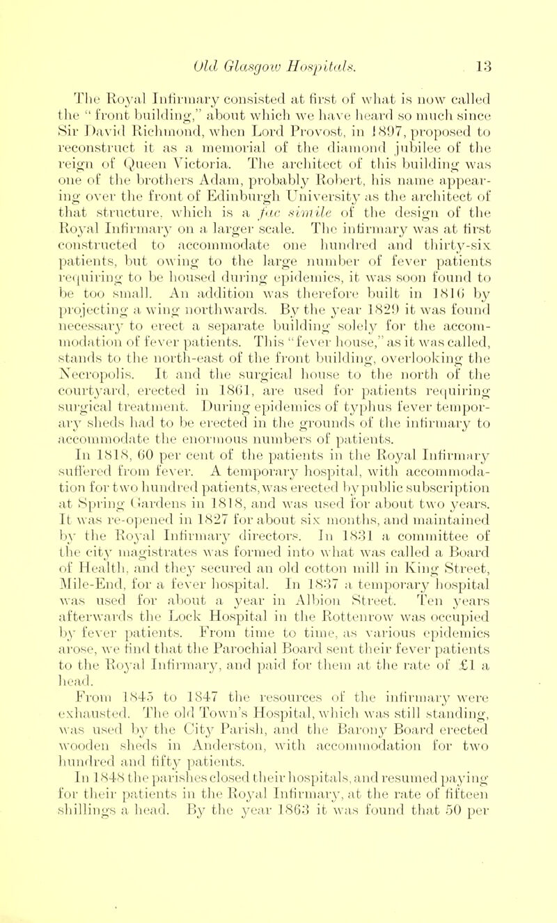 The Royal Infirmary consisted at first of what is now called the  front building, about which we have heard so much since Sir David Richmond, when Lord Provost, in 1897, proposed to reconstruct it as a memorial of the diamond jubilee of the reign of Queen Victoria. The architect of this building was one of the brothers Adam, probably Robert, his name appear- ing over the front of Edinburgh University as the architect of that structure, which is a fac simile of the design of the Royal Infirmary on a larger scale. The infirmary was at first constructed to accommodate one hundred and thirty-six patients, but owing to the large number of fever patients requiring to be housed during epidemics, it was soon found to be too small. An addition was therefore built in 1816 by projecting a wing northwards. By the year ]S2!) it was found necessary to erect a separate building solely for the accom- modation of fever patients. This fever house, as it was called, stands to the north-east of the front building, overlooking the Necropolis. It and the surgical house to the north of the courtyard, erected in 1861, are used for patients requiring surgical treatment. During epidemics of typhus fever tempor- ary sheds had to be erected in the grounds of the infirmary to accommodate the enormous numbers of patients. In 1818, 60 per cent of the patients in the Royal Infirmary suffered from fever. A temporary hospital, with accommoda- tion for two hundred patients, was erected by public subscription at Spring Gardens in 1818, and was used for about two years. It was re-opened in 1827 for about six months, and maintained by the Royal Infirmary directors. In 1831 a committee of the city magistrates was formed into what was called a Board of Health, and they secured an old cotton mill in King Street, Mile-End, for a fever hospital. In 1837 a temporary hospital was used for about a year in Albion Street. Ten years afterwards the Lock Hospital in the Rotten row was occupied by fever patients. From time to time, as various epidemics arose, we find that the Parochial Board sent their fever patients to the Royal Infirmary, and paid for them at the rate of £1 a head. From 1845 to 1847 the resources of the infirmary were exhausted. The old Town's Hospital, which was still standing, was used by the City Parish, and the Barony Board erected wooden sheds in Anderston, with accommodation for two hundred and fifty patients. In 18481 he parishes closed their hospitals, and resumed paying for their patients in the Royal Infirmary, at the rate of fifteen shillings a head. By the year 1863 it was found that 50 per