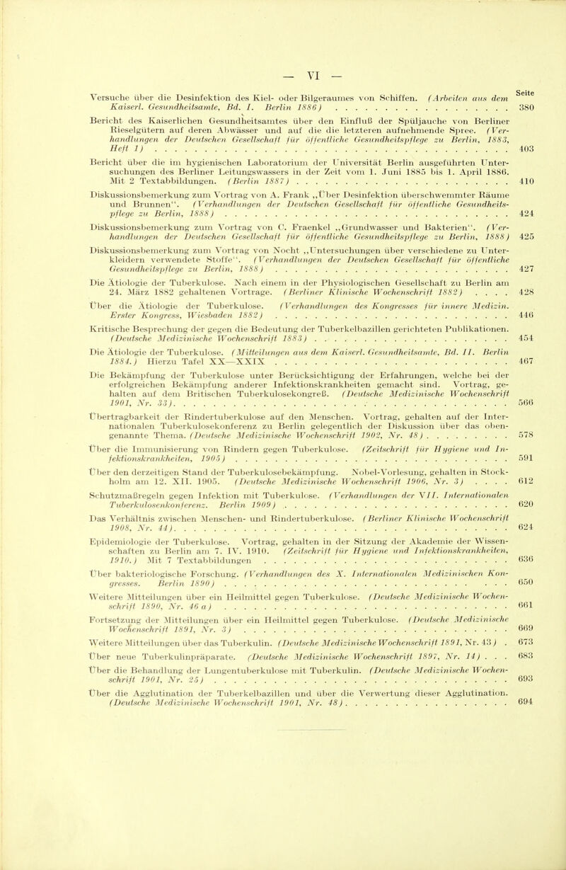 Versuche über die Desinfektion des Kiel- oder Bilgeraumes von Schiffen. (Arbeiten mis dem Kaiserl. Gesundheitsamte, Bd. I. Berlin 1886) 380 Bericht des Kaiserlichen Gesundheitsamtes über den Einfluß der Spüljauche von Berliner Rieselgütern auf deren Abwässer imd auf die die letzteren aufnehmende Spree. (Ver- handlungen der Deutschen Gesellschaft für öffentliche Gesundheitspflege zu Berlin, 1883, Heft 1) 403 Bericht über die im hygienischen Laboratorium der Universität Berlin ausgeführten Unter- suchungen des Berliner Leitungswassers in der Zeit vom 1. Juni 1885 bis 1. April 1886. Mit 2 Textabbildungen. (Berlin 1887) 410 Diskussionsbemerkung zum Vortrag von A. Frank „Über Desinfektion überschwemmter Räume und Brunnen. (Verhandlungen der Deutschen Gesellschaft für öffentliche Gesundheits- pflege zu Berlin, 1888) 424 Diskussionsbemerkung zum Vortrag von C. Fraenkel „Grundwasser und Bakterien. (Ver- handlungen der Deutschen Gesellschaft für öffentliche Gesundheitspflege zu Berlin, 1888) 425 Diskussionsbemerkung zum Vortrag von Nocht „Untersuchungen über verschiedene zu Unter- kleidern verwendete Stoffe. (Verhandlungen der Deutschen Gesellschaft für öffentliche Gesundheitspflege zu Berlin, 1888) 427 Die Ätiologie der Tuberkulose. Nach einem in der Physiologischen Gesellschaft zu Berlin am 24. März 1882 gehaltenen Vortrage. (Berliner Klinische Wochenschrift 1882) .... 428 Über die Ätiologie der Tuberkulose. (Verhandlungen des Kongresses für innere Medizin. Erster Kongress, Wiesbaden 1882) 446 Kritische Besprechung der gegen die Bedeutung der Tuberkelbazillen gerichteten Publikationen. (Deutsche Medizinische Wochenschrift 1883) 454 Die Ätiologie der Tuberkulose. (Mitteilungen aus dem Kaiserl. Gesundheitsamte, Bd. II. Berlin 1884.) Hierzu Tafel XX—XXIX .' 467 Die Bekämpfung der Tuberkulose unter Berücksichtigung der Erfahrungen, welche bei der erfolgreichen BekämiDfung anderer Infektionskrankheiten gemacht sind. Vortrag, ge- halten auf dem Britischen Tuberkulosekongreß. (Deutsche Medizinische Wochenschrift 1901, Nr. 33) 566 Übertragbarkeit der Rindertuberkulose auf den Menschen. Vortrag, gehalten auf der Inter- nationalen Tuberkulosekonferenz zu Berlin gelegentlich der Diskussion über das oben- genannte Thema. (De}(tsche Medizinische Wochenschrift 1902, Nr. 48) 578 Über die Immunisierung von Rindern gegen Tuberkulose. (Zeitschrift für Hygiene und In- fektionskrankheiten, 1905) 591 Über den derzeitigen Stand der Tuberkulosebekämpfung. Nobel-Vorlesung, gehalten in Stock- holm am 12. XII. 1905. (Deutsche Medizinische Wochenschrift 1906, Nr. 3) .... 612 Schutzmaßregeln gegen Infektion mit Tuberkulose. (Verhandlungen der VII. Internationalen Tuberkulosenkonferenz. Berlin 1909) 620 Das Verhältnis zwischen Menschen- und Rindertuberkulose. (Berliner Klinische Wochenschrift 1908, Nr. 44) 624 Epidemiologie der Tuberkulose. Vortrag, gehalten in der Sitzung der Akademie der Wissen- schaften zu Berlin am 7. IV. 1910. (Zeitschrift für Hygiene und Infektionskrankheiten, 1910.) Mit 7 Textabbildungen 636 Über bakteriologische Forschung. (Verhandlungen des X. Internationalen Medizinischen Kon- gresses. Berlin 1890) 650 Weitere Mitteilungen über ein Heilmittel gegen Tuberkulose. (Deutsche Medizinische Wochen- schrift 1890, Nr. 46 a) 661 Fortsetzung der 3Iitteilungen über ein Heilmittel gegen Tuberkulose. (Deutsche Medizinische Wochenschrift 1891, Nr. 3) 669 W^eitere Mitteilungen über das Tuberkulin. (Deutsche Medizinische Wochenschrift 1891,1^v.'k'i ) . 673 Über neue Tuberkulinpräparate. (Deutsche Medizinische Wochenschrift 1897, Nr. 14) . . . 683 Über die Behandlung der Lungentuberkulose mit Tuberkulin. (Deutsche Medizinische Wochen- schrift 1901, Nr. 25) 693 Über die Agglutination der Tuberkelbazillen und über die Verwertung dieser Agglutination. (Deutsche Medizinische Wochenschrift 1901, Nr. 48) 694