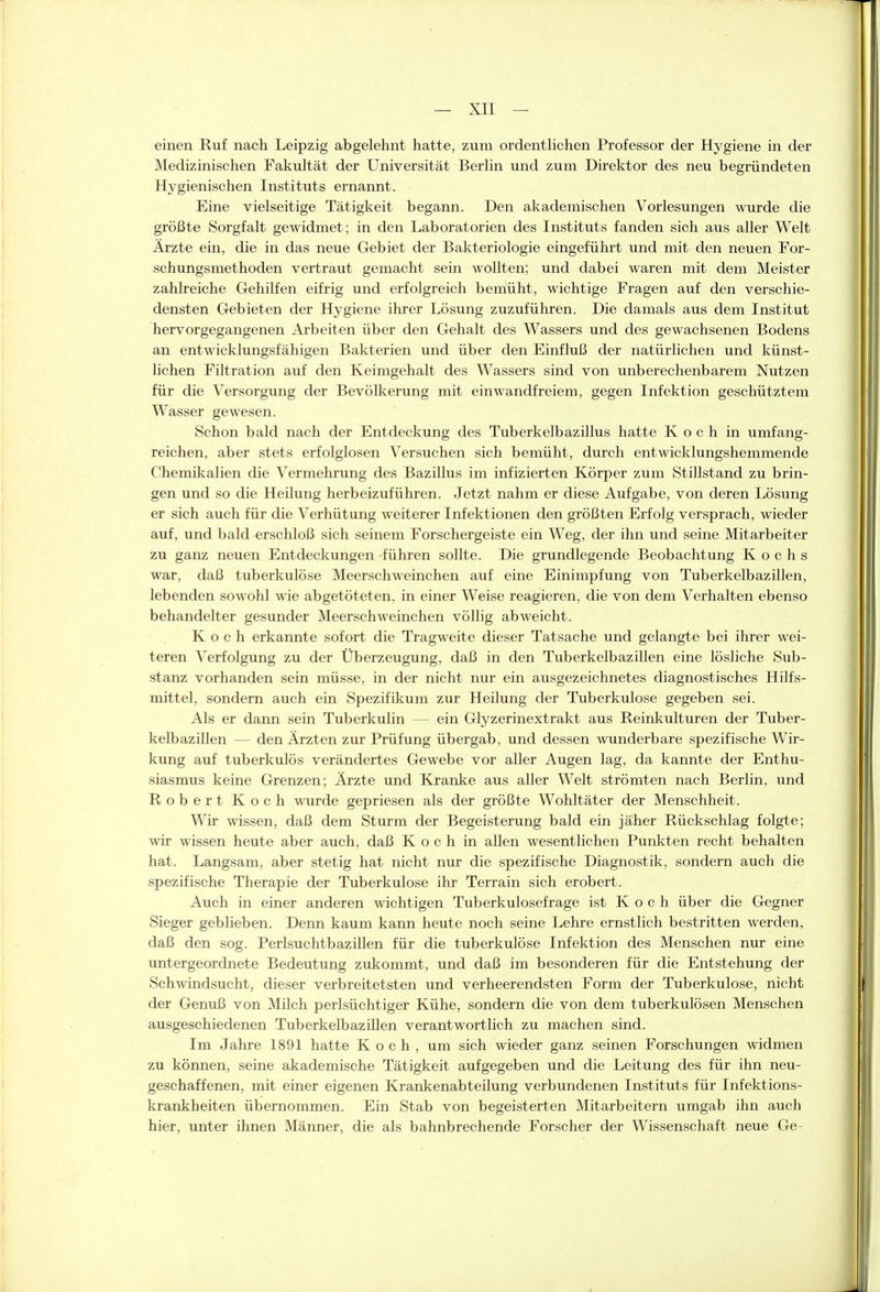 einen Ruf nach Leipzig abgelehnt hatte, zum ordentlichen Professor der Hygiene in der Medizinischen Fakultät der Universität Berlin und zum Direktor des neu begründeten Hygienischen Instituts ernannt. Eine vielseitige Tätigkeit begann. Den akademischen Vorlesungen wurde die größte Sorgfalt gewidmet; in den Laboratorien des Instituts fanden sich aus aller Welt Ärzte ein, die in das neue Gebiet der Bakteriologie eingeführt und mit den neuen For- schungsmethoden vertraut gemacht sein wollten; und dabei waren mit dem Meister zahlreiche Gehilfen eifrig und erfolgreich bemüht, wichtige Fragen auf den verschie- densten Gebieten der Hygiene ihrer Lösung zuzuführen. Die damals aus dem Institut hervorgegangenen Arbeiten über den Gehalt des Wassers und des gewachsenen Bodens an entwicklungsfähigen Bakterien und über den Einfluß der natürlichen und künst- lichen Filtration auf den Keiragehalt des Wassers sind von unberechenbarem Nutzen für die Versorgung der Bevölkerung mit einwandfreiem, gegen Infektion geschütztem Wasser gewesen. Schon bald nach der Entdeckung des Tuberkelbazillus hatte Koch in umfang- reichen, aber stets erfolglosen Versuchen sich bemüht, durch entwicklungshemmende Chemikalien die Vermehrung des Bazillus im infizierten Körper zum Stillstand zu brin- gen und so die Heilung herbeizuführen. Jetzt nahm er diese Aufgabe, von deren Lösung er sich auch für die Verhütung weiterer Infektionen den größten Erfolg versprach, wieder auf, und bald erschloß sich seinem Forschergeiste ein Weg, der ihn und seine Mitarbeiter zu ganz neuen Entdeckungen führen sollte. Die grundlegende Beobachtung Kochs war, daß tuberkulöse Meerschweinchen auf eine Einimpfung von Tuberkelbazillen, lebenden sowohl wie abgetöteten, in einer Weise reagieren, die von dem Verhalten ebenso behandelter gesunder Meerschweinchen völlig abweicht. Koch erkannte sofort die Tragweite dieser Tatsache und gelangte bei ihrer wei- teren Verfolgung zu der Überzeugung, daß in den Tuberkelbazillen eine lösliche Sub- stanz vorhanden sein müsse, in der nicht nur ein ausgezeichnetes diagnostisches Hilfs- mittel, sondern auch ein Spezifikum zur Heilung der Tuberkulose gegeben sei. Als er dann sein Tuberkulin — ein Glyzerinextrakt aus Reinkulturen der Tuber- kelbaziUen — den Ärzten zur Prüfung übergab, und dessen wunderbare spezifische Wir- kung auf tuberkulös verändertes Gewebe vor aller Augen lag, da kannte der Enthu- siasmus keine Grenzen; Ärzte und Kranke aus aller Welt strömten nach Berlin, und Robert Koch wurde gepriesen als der größte Wohltäter der Menschheit. Wir wissen, daß dem Sturm der Begeisterung bald ein jäher Rückschlag folgte; wir wissen heute aber auch, daß Koch in allen wesentlichen Punkten recht behalten hat. Langsam, aber stetig hat nicht nur die spezifische Diagnostik, sondern auch die spezifische Therapie der Tuberkulose ihr Terrain sich erobert. Auch in einer anderen wichtigen Tuberkulosefrage ist Koch über die Gegner Sieger geblieben. Denn kaum kann heute noch seine Lehre ernstlich bestritten werden, daß den sog. PerlsuchtbaziUen für die tuberkulöse Infektion des Menschen nur eine untergeordnete Bedeutung zukommt, und daß im besonderen für die Entstehung der Schwindsucht, dieser verbreitetsten und verheerendsten Form der Tuberkulose, nicht der Genuß von Milch perlsüchtiger Kühe, sondern die von dem tuberkulösen Menschen ausgeschiedenen TuberkelbaziUen verantwortlich zu machen sind. Im Jahre 1891 hatte Koch, um sich wieder ganz seinen Forschungen widmen zu können, seine akademische Tätigkeit aufgegeben und die Leitung des für ihn neu- geschaffenen, mit einer eigenen Krankenabteilung verbundenen Instituts für Infektions- krankheiten übernommen. Ein Stab von begeisterten Mitarbeitern umgab ihn auch hier, unter ihnen Männer, die als bahnbrechende Forscher der Wissenschaft neue Ge-