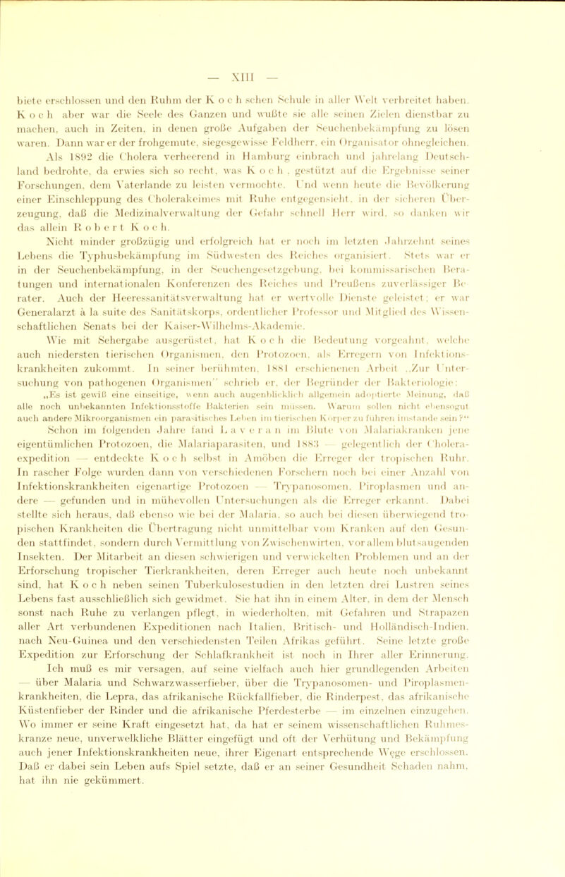 — XIU — biete erschlossen und den Ruhm der K o c h sehen Schule in aller Welt verbreitet haben. Koch aber war die Seele des Ganzen und \\ußte sie alle seinen Zielen dienstbar zu machen, auch in Zeiten, in denen große Aufgaben der Seuchenbekämpfung zu lösen waren. Dann war er der frohgemute, siegesgewisse Feldherr, ein Organisator ohnegleichen. Als 1892 die Cholera verheerend in Hamburg einbrach und jahrelang Deutsch- land beckohte, da erwies sich so recht, was K oc h . gestützt auf die Ergebnisse seiner Forschungen, dem Vaterlandc zu leisten vermochte. Und wenn heute die J^evölkerung einer Einschleppung des Cholerakeimes mit Ruhe entgegensieht, in der sicheren Über- Zeugung, daß die Medizinalverwaltung der Gefahr schnell Herr wird, so danlcen wir das allein Robert Koch. Nicht minder großzügig und erfolgreich hat er noch im letzten .lahrzehnt seines Lebens die TvphusbekäiH])fung im Südwesten des Reiches organisiert. Stets war er in der Seuchenbekämpfung, in der Seuchengesetzgebung, bei kommissarischen Bera- tungen und internationalen Konferenzen des Reiches und Preußens zuverlässiger Re rater. Auch der Heeressanitätsverwaltung hat er wertvolle Dienste geleistet: er war Generalarzt k la suite des Sanitätskorps, ordentlicher J'rofessor und Mitglied des Wissen- schaftlichen Senats bei der Kaiser-\\'ilhe]ms-Akademie. Wie mit Sehergabe ausgerüstet, hat Koch die Bedeutung vorgeahnt, welche auch niedersten tierischen Organismen, den l'rotozoen. als Erregern von Infektions- krankheiten zukommt. In seiner berühmten, ISSI erschienenen Arbeit ..Zur l'nter- suchung von pathogenen Organismen schrieb er. der Begründer der Bakteriologie: „Es i.st gewiß eine ein.seilipe, wenn aucli aiigenlilicklicli allgemein ad<)ptiert<' .Meinung, «laß alle noch unbekannten Infektionsstoffe Bakterien sein müssen. Warum sollen nicht eliensogut auch andere Mikroorganismen ein parasitisches I/el)en im (ieri.schen Korjier v.u führen imstande .sein ? Schon im folgenden Jahre fand a v e r a ii im Blute von Malariakranken jene eigentümlichen Protozoen, die Malariaparasiten, und ]<SS:{ gelegentlich fler Cholera- expedition — entdeckte K o c h selbst in Amöben die l\rreger der tropischen Ruhr. In rascher Folge wurden daini von verschiedenen Forschern noch bei einer Anzahl von Infektionskrankheiten eigenartige Protozoen - Trypanosomen. Piroplasmen und an- dere - gefunden und in mühevollen Untersuchungen als die Erreger erkamit. Dabei stellte sich heraus, daß ebenso w ie bei der Malaria, so auch bei diesen überwiegend tro- pischen Krankheiten die l'bertragung nicht uinuittelbar vom KranJ^oi auf den Crcsun- den stattfindet, sondern durch \'ermittlung von Zwischenwirt en. vor allem ]>lu1 sangenden Insekten. Der Mitarbeit an (li(>sen schwierigen und verwickelten Pr()l)l('nu'n und an der Erforschung tropischer Tierkrankheiten, deren Erreger auch heute noch unbekannt sind, hat Koch neben seinen Tuberkulosestudien in den letzten drei Lustren seines Lebens fast ausschließlich sich gewidmet. Sie hat ihn in einem Alter, in dem der Mensch sonst nach Ruhe zu verlangen pflegt, in wiederholten, mit Gefahren und Strapazen aller Art verbundenen Expeditionen nach Italien. Britisch- und Holländisch-Indien. nach Neu-Guinea und den verschiedensten Teilen Afrikas geführt. Seine letzte große Expedition zur Erforschung der Schlafkrankheit ist noch in Ihrer aller Erinnerung. Ich muß es mir versagen, auf seine vielfach auch hier grundlegenden Arbeiten — über Malaria und Schwarzwasserfieber, über die Trv'panosomen- und Piroplasmen- krankheiten, die Lepra, das afrikanische Rückfallfieber, die Rinderpest, das afrikanische Küstenfieber der Rinder und die afrikanische Pferdesterbe — im einzelnen einzugehen. Wo immer er seine Kraft eingesetzt hat, da hat er seinem wissenschaftlichen Ruhmes- kranze neue, unverwelkliche Blätter eingefügt und oft der Verhütung und Bekämpfung auch jener Infektionskrankheiten neue, ihrer Eigenart entsprechende Wege erschlossen. Daß er dabei sein Leben aufs Spiel setzte, daß er an seiner Gesundheit Schaden nahm, hat ihn nie gekümmert.