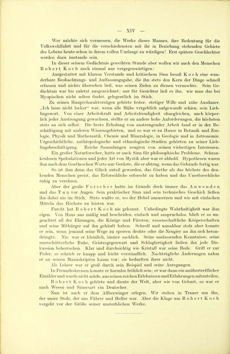 Wer möchte sich vermessen, die Werke dieses Mannes, ihre Bedeutung für die Volkswohlfahrt und für die verschiedensten mit ihr in Beziehung stehenden Gebiete des Lebens heute schon in ihrem vollen Umfange zu würdigen! Erst spätere Geschlechter werden dazu imstande sein. In dieser seinem Gedächtnis geweihten Stunde aber wollen wir auch den Menschen Robert Koch noch einmal uns vergegenwärtigen: Ausgestattet mit klarem Verstände und kritischem Sinn besaß Koch eine wun- derbare Beobachtungs- und Auffassungsgabe, die ihn stets den Kern der Dinge schnell erfassen und nichts übersehen ließ, was seinen Zielen zu dienen vermochte. Sein Ge- dächtnis war bis zuletzt ausgezeichnet; nur für Gesichter ließ es ihn, wie man das bei Myopischen nicht selten findet, gelegentlich im Stich. Zu seinen Hauptcharakterzügen gehörte fester, stetiger Wille und zähe Ausdauer. „Ich lasse nicht locker war, wenn alle Mühe vergeblich aufgewandt schien, sein Lieb- lingswort. Von einer Arbeitskraft und Arbeitsfreudigkeit ohnegleichen, auch körper- lich jeder Anstrengung gewachsen, stellte er an andere hohe Anforderungen, die höchsten stets an sich selbst. Die beste Erholung von anstrengender Arbeit fand er in der Be- schäftigung mit anderen Wissensgebieten, und so war er zu Hause in Botanik und Zoo- logie, Physik und Mathematik, Chemie und Mineralogie, in Geologie und in Astronomie. Urgeschichtliche, anthropologische und ethnologische Studien gehörten zu seiner Lieb- lingsbeschäftigung. Reiche Sammlungen zeugten von seinen vielseitigen Interessen. Ein großer Naturforscher, hatte er auch Sinn für philosophische Probleme. Schran- kenlosen Spekulationen und jeder Art von Mystik aber war er abhold. Hypothesen waren ihm nach dem Goetheschen Worte nur Gerüste, die er abtrug, wenn das Gebäude fertig war. So ist ihm denn das Glück zuteil geworden, das Goethe als das höchste des den- kenden Menschen preist, das Erforschliche erforscht zu haben und das Unerforschliche ruhig zu verehren. Aber der große Forscher hatte im Grunde doch immer das Anwenden und das Tun vor Augen. Sein praktischer Sinn und sein technisches Geschick ließen ihn dabei nie im Stich. Stets wußte er, wo der Hebel anzusetzen und wie mit einfachen Mitteln das Höchste zu leisten war. Furcht hat Robert Koch nie gekannt. Unbedingte Wahrhaftigkeit war ihm eigen. Von Haus aus mäßig und bescheiden, einfach und anspruchslos, blieb er so un- geachtet all der Ehrungen, die Könige und Fürsten, wissenschaftliche Körperschaften und seine Mitbürger auf ihn gehäuft haben. Schroff und unnahbar stolz aber konnte er sein, wenn jemand seine Wege zu sperren drohte oder die Neugier an ihn sich heran- drängte. Nie war er kleinlich, immer sachlich. Seine umfassenden Kenntnisse, seine unerschütterliche Ruhe, Geistesgegenwart und Schlagfertigkeit ließen ihn jede Dis- kussion beherrschen. Klar und durchsichtig wie Kristall war seine Rede. Griff er zur Feder, so schrieb er knapp und leicht verständlich. Nachträgliche Änderungen nahm er an seinen Manuskripten kaum vor; sie bedurften ihrer nicht. Als Lehrer war er groß durch sein Beispiel und seine Amregungen. In Freundeskreisen kormte er harmlos fröhlich sein; er war darm ein unübertrefflicher Erzähler und wurde nicht müde, aus seinen reichen Erlebnissen und Erfahrungen mitzuteilen. Robert Koch gehörte und diente der Welt, aber wie von Geburt, so war er nach Wesen und Sirmesart ein Deutscher. Nun ist auch er dem Allbezwinger erlegen. Wir stehen in Trauer um ihn, der unser Stolz, der uns Führer und Helfer war. Aber die Klage um Robert Koch vergeht vor der Größe seiner unsterblichen Werke.