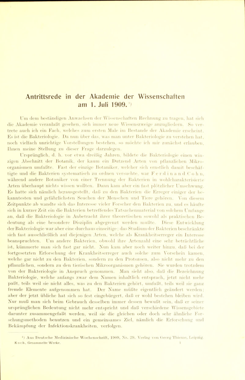 Antrittsrede in der Akademie der Wissenschaften am 1. Juli 1909. ) Um dem beständigei) Anwacliseii (k-r W'issc-nscliatten Roclimmg zu liagcii, liat sich die Akademie veranlaßt gesehen, sieli innner nene Wissenszweige anzugHi'dern. So ver- trete auch ich ein Facli. welches /.um erslcn Male im liestande der Akademie eischeint. Ks ist die Bakteriologie. Da nun ül^er das. was man unter Bakteriologie zu verstehen hat, noch vielfach uniichtige \'orstelhnigen bestehen, so möchte ich mir zunächst erlauben, Ihnen meine Stellung zu dieser Frage darzulegen. Ursprünglicli, d. h. vor etwa dreißig .Jahren, bildete die liakti-riologie einen win- zigen Abschnitt der Botanik, der kaum ein J)\ilzend Arten von |)tlanzlichen Mikio- organismen umfaßte. Fast der einzige Botaniker, welcher sich einstlich damit beschäf- tigte und die Bakterien systematisch zu ordnen \crsuclitc. wai- F e r d i n a n d (' o h n, während andere Jiotaniker von einer Treinrnng der Bakterien in wohlcharakterisierte Ai'ten überhaupt nichts wis.sen wollten. J)ann kam aber ein fast ))lr)tzlichei' l'mschwung. Es hatte sich nämlich hejansgestellt, <laß zu den Bakterien die Kri-eger einiger dei' be- kanntesten und gefährlichsten Seuchen dei- Menschen und Tiere gelu'ircn. \'on diesem Zeitpunkte al) wandte sich das Interesse vieler Forscher den Bakterien zu. und es häufte sich in kurzer Zeit ein die Bakterien betreffendes Tatsachenmaterial Aon solchem L'mfan<re an, daß die Bakteriologie in Anbetracht iliicr theoretischen sowohl als prakti.schen Be- deutung als eine besondere Disziplin abgegrenzt werden mußte. JJiese Entwicklung der Bakteriologie war aber eine durchaus einseitige: das Studium der Bakterien beschränkte sich fast ausschließlich auf diejenigen Arten, welche als Krankheitserreger ein Interesse l)eanspruchten. Um andere Bakterien, obwohl ihre Artenzahl eine sein- betlächtliche ist, kümmerte man sich fast gar nicht. Xun kam abci' noch weiter hinzu, daß l)ei der fortgesetzten Erforschung der Krankheitserreger auch solche zum \'oi'schein kamen, w^elche gar nicht zu den Bakterien, semdern zu den Protozoen, also nicht mehr zu den pflanzlichen, sondern zu den tierischen Mikioorganismen gehciren. Sie wuiden tiotzdem von der Bakteriologie in Anspiuch genommen. Man sieht also, daß die ]iezeichninig Bakteriologie, welche anfangs zwar dem Xamen inhaltlich ents))rach, jetzt nicht mehr paßt, teils weil sie nicht alles, was zu den Bakterien gehört, umfaßt, teils weil sie ganz fremde Elemente aufgenommen hat. Der Name müßte eigentlich geändert Averden; aber der jetzt übliche hat sich so fest eingebürgert, daß er wohl bestehen bleiben wird. Nur muß man sich beim Gebrauch desselben immer dessen bewußt sein, daß er seiner ursprünglichen Bedeutung nicht mehr entspricht und daß verschiedene Wissensgebiete darunter zusammengefaßt werden, weil sie die gleichen oder doch sehr ähnliche For- schungsmethoden benutzen und ein gemeinsames Ziel, nämlich die Erforschung und Bekämpfung der Infektionskrankheiten, verfolgen. ') Au.s Deut.sche Medizinische Wochenschrift, 1909, Nr. 29. Veilag von (Jeoig Tliieme, Leipzig.