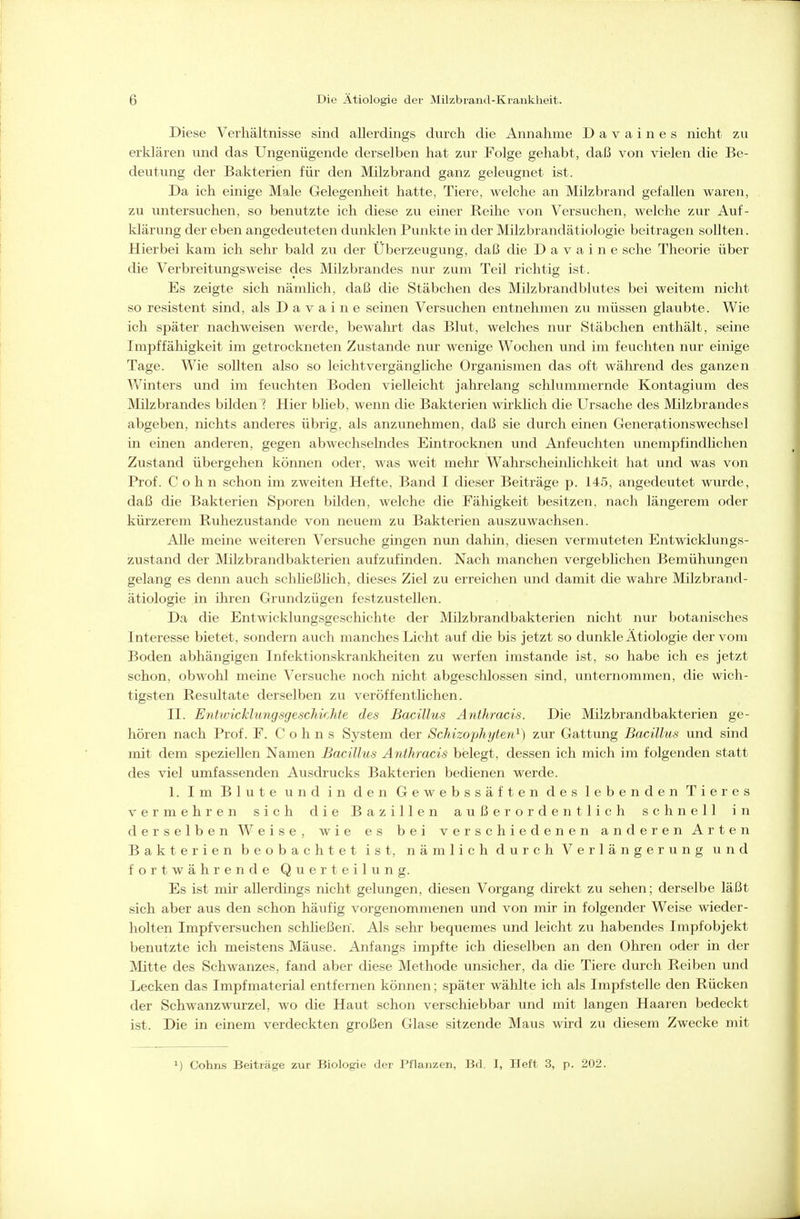 Diese Verhältnisse sind allerdings durch die Annahme Davaines nicht zu erklären vmd das Ungenügende derselben hat zur Folge gehabt, daß von vielen die Be- deutung der Bakterien für den Milzbrand ganz geleugnet ist. Da ich einige Male Gelegenheit hatte, Tiere, welche an Milzbrand gefallen waren, zu untersuchen, so benutzte ich diese zu einer Reihe von Versuchen, welche zur Auf- klärung der eben angedeuteten dunklen Punkte in der Milzbrandätiologie beitragen sollten. Hierbei kam ich sehr bald zu der Überzeugung, daß die D a v a i n e sehe Theorie über die Verbreitungsweise des Milzbrandes nur zum Teil richtig ist. Es zeigte sich nämlich, daß die Stäbchen des Milzbrandblutes bei weitem nicht so resistent sind, als D a v a i n e seinen Versuchen entnehmen zu müssen glaubte. Wie ich später nachweisen werde, bewahrt das Blut, welches nur Stäbchen enthält, seine Impffähigkeit im getrockneten Zustande nur wenige Wochen und im feuchten nur einige Tage. Wie sollten also so leichtvergängliche Organismen das oft während des ganzen Winters und im feuchten Boden vielleicht jahrelang schlummernde Kontagium des Milzbrandes bilden ? Hier blieb, wenn die Bakterien wirklich die Ursache des Milzbrandes abgeben, nichts anderes übrig, als anzunehmen, daß sie durch einen Gener^itionswechsel in einen anderen, gegen abwechselndes Eintrocknen und Anfeuchten unempfindlichen Zustand übergehen können oder, was weit mehr Wahrscheinlichkeit hat und was von Prof. Cohn schon im zweiten Hefte, Band I dieser Beiträge p. 145, angedeutet wurde, daß die Bakterien Sporen bilden, welche die Fähigkeit besitzen, nach längerem oder kürzerem Ruhezustande von neuem zu Bakterien auszuwachsen. Alle meine weiteren Versuche gingen nun dahin, diesen vermuteten Entwicklungs- zustand der Milzbrandbakterien aufzufinden. Nach manchen vergeblichen Bemühungen gelang es denn auch schließHch, dieses Ziel zu erreichen und damit die wahre Milzbrand- ätiologie in ihren Grundzügen festzustellen. Da die Entwicklungsgeschichte der Milzbrandbakterien nicht nur botanisches Interesse bietet, sondern auch manches Licht auf die bis jetzt so dunkle Ätiologie der vom Boden abhängigen Infektionskrankheiten zu werfen imstande ist, so habe ich es jetzt schon, obwohl meine Versuche noch nicht abgeschlossen sind, unternommen, die wich- tigsten Resultate derselben zu veröffentlichen. II. Entwicklungsgeschichte des Bacillus Anthracis. Die Milzbrandbakterien ge- hören nach Prof. F. Cohns System der Schizophyten^) zur Gattung Bacillus und sind mit dem speziellen Namen Bacillus Anthracis belegt, dessen ich mich im folgenden statt des viel umfassenden Ausdrucks Bakterien bedienen werde. 1. Im Blute und in den Gewebssäften des lebenden Tieres vermehren sich die Bazillen außerordentlich schnell in derselben Weise, wie es bei verschiedenen anderen Arten Bakterien beobachtet ist, nämlich durch Verlängerung und fortwährende Querteilung. Es ist mir allerdings nicht gelungen, diesen Vorgang direkt zu sehen; derselbe läßt sich aber aus den schon häufig vorgenommenen und von mir in folgender Weise wieder- holten Impfversuchen schheßen. Als sehr bequemes und leicht zu habendes Impfobjekt benutzte ich meistens Mäuse. Anfangs impfte ich dieselben an den Ohren oder in der Mitte des Schwanzes, fand aber diese Methode unsicher, da die Tiere durch Reiben und Lecken das Impfmaterial entfernen können; später wählte ich als Impfstelle den Rücken der Schwanzwurzel, wo die Haut schon verschiebbar imd mit langen Haaren bedeckt ist. Die in einem verdeckten großen Glase sitzende Maus wird zu diesem Zwecke mit 1) Cohns Beiträge zur Biologie der Pflanzen, Bd. I, Heft 3, p. 202.