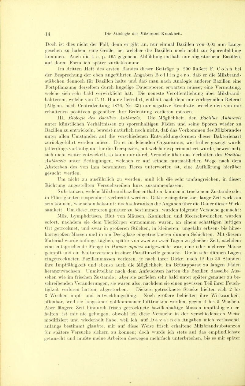 Doch ist dies nicht der Fall, denn er gibt an, nur einmal Bazillen von 0,05 mm Länge gesehen zu haben, eine Größe, bei welcher die Bazillen noch nicht zur Sporenbildung kommen. Auch die 1. c. p. 465 gegebene Abbildung enthält nur abgestorbene Bazillen, auf deren Form ich später zurückkomme. Im dritten Heft des ersten Bandes dieser Beiträge p. 200 äußert F. Cohn bei der Besprechung der eben angeführten Angaben Bollingers, daß er die Milzbrand- stäbchen dennoch für Bazillen halte und daß man nach Analogie anderer Bazillen eine Fortpflanzung derselben durch kugelige Dauersporen erwarten müsse; eine Vermutvxng, welche sich sehr bald verwirklicht hat. Die neueste Veröffentlichung über Milzbrand- bakterien, welche von C. 0. Harz herrührt^ enthält nach dem mir vorliegenden Referat (Allgem. med. Centraizeitung 1876, Nr. 33) nur negative Resultate, welche den von mir erhaltenen positiven gegenüber ihre Bedeutung verlieren müssen. III. Biologie des Bacillus Aiithracis. Die Möglichkeit, den Bacillus Anthracis unter künstlichen Verhältnissen zu sporenhaltigen Fäden und seine Sporen wieder zu Bazillen zu entwickeln, beweist natürlich noch nicht, daß das Vorkommen des Milzbrandes unter allen Umständen auf die verschiedenen Entwicklungsformen dieser Bakterienart zurückgeführt werden müsse. Da er im lebenden Organismus, wie früher gezeigt wurde (allerdings vorläufig nur für die Tierspezies, mit welcher experimentiert wurde, beweisend), sich nicht weiter entwickelt, so kann nur durch Versuche über das Verhalten des Bacillus Anthracis unter Bedingungen, welchen er auf seinem mutmaßlichen Wege nach dem Absterben des von ihm bewohnten Tieres unterworfen ist, eine Aufklärung hierüber gesucht werden. Um nicht zu ausführlich zu werden, muß ich die sehr umfangreichen, in dieser Richtung angestellten Versuchsreihen kurz zusammenfassen. Substanzen, welche Milzbrandbazillen enthalten, können in trockenem Zustande oder in Flüssigkeiten suspendiert verbreitet werden. Daß sie eingetrocknet lange Zeit wirksam sein können, war schon bekannt; doch schwanken die Angaben über die Dauer dieser Wirk- samkeit. Um diese letzteren genauer zu bestimmen, wurden folgende Versuche gemacht: Milz, Lymphdrüsen, Blut von Mäusen, Kaninchen und Meerschweinchen wurden sofort, nachdem sie dem Tierkörper entnommen waren, an einem schattigen luftigen Ort getrocknet, und zwar in größeren Stücken, in kleineren, ungefähr erbsen- bis hirse- korngroßen Massen und in am Deckglase eingetrockneten dünnen Schichten. Mit diesem Material wurde anfangs täglich, später von zwei zu zwei Tagen zu gleicher Zeit, nachdem eine entsprechende Menge in Humor aqueus aufgeweicht war, eine oder mehrere Mäuse geimpft und ein Kulturversuch in einer Paraffinzelle gemacht. Die in sehr dünnen Lagen eingetrockneten Bazillenmassen verloren, je nach ihrer Dicke, nach 12 bis 30 Stunden ihre Impffähigkeit und ebenso auch die Möglichkeit, im Brütapparat zu langen Fäden heranzuwachsen. U^nmittelbar nach dem Anfeuchten hatten die Bazillen dasselbe Aus- sehen wie im frischen Zustande; aber sie zerfielen sehr bald unter später genauer zu be- schreibenden Veränderungen, sie waren also, nachdem sie einen gewissen Teil ihrer Feuch- tigkeit verloren hatten, abgestorben. Dickere getrocknete Stücke hielten sich 2 bis 3 Wochen impf- und entwicklungsfähig. Noch größere behielten ihre Wirksamkeit, offenbar, weil sie langsamer vollkommener lufttrocken werden, gegen 4 bis 5 Wochen. Aber längere Zeit hindurch frisch getrocknete bazillenhaltige Massen impffähig zu er- halten, ist mir nie gelungen, obwohl ich diese Versuche in der verschiedensten Weise modifiziert und wiederholt habe, weil ich, auf Davaines Angaben mich verlassend, anfangs bestimmt glaubte, mir auf diese Weise frisch erhaltene Milzbrandsubstanzen für spätere Versuche sichern zu können; doch wurde ich stets auf das empfindlichste getäuscht und mußte meine Arbeiten deswegen mehrfach unterbrechen, bis es mir später